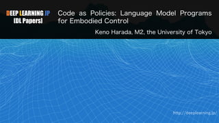 DEEP LEARNING JP
[DL Papers]
Code as Policies: Language Model Programs
for Embodied Control
Keno Harada, M2, the University of Tokyo
http://deeplearning.jp/
 