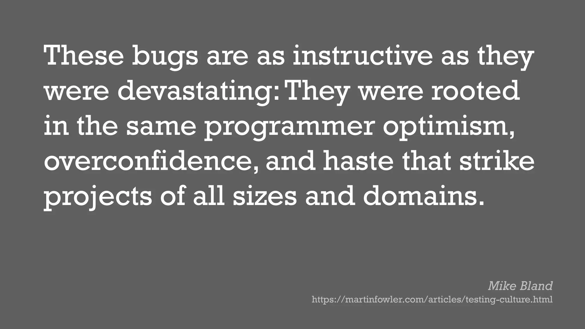 These bugs are as instructive as they
were devastating:They were rooted
in the same programmer optimism,
overconfidence, and haste that strike
projects of all sizes and domains.
Mike Bland
https://martinfowler.com/articles/testing-culture.html
 