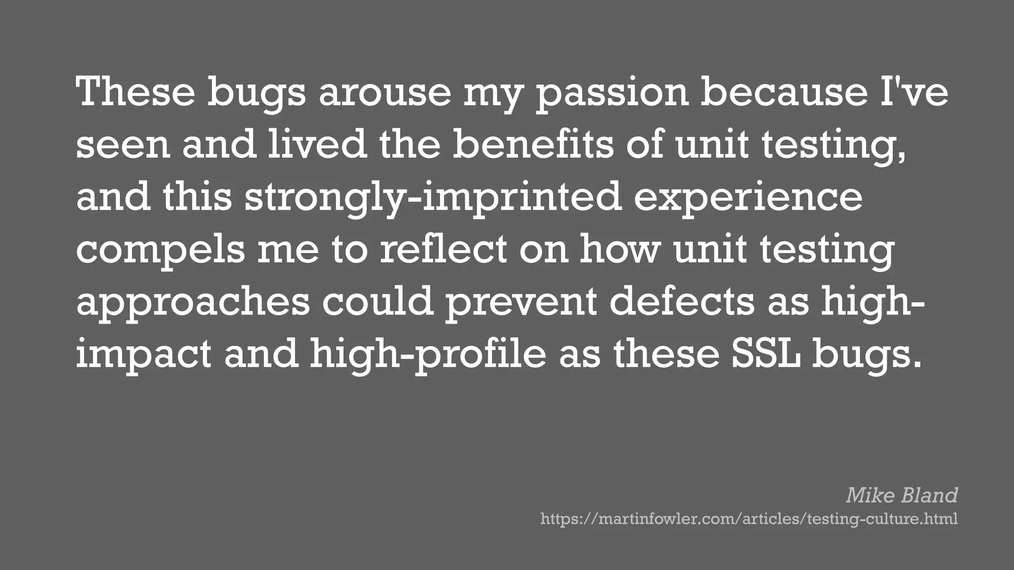 These bugs arouse my passion because I've
seen and lived the benefits of unit testing,
and this strongly-imprinted experience
compels me to reflect on how unit testing
approaches could prevent defects as high-
impact and high-profile as these SSL bugs.
Mike Bland
https://martinfowler.com/articles/testing-culture.html
 