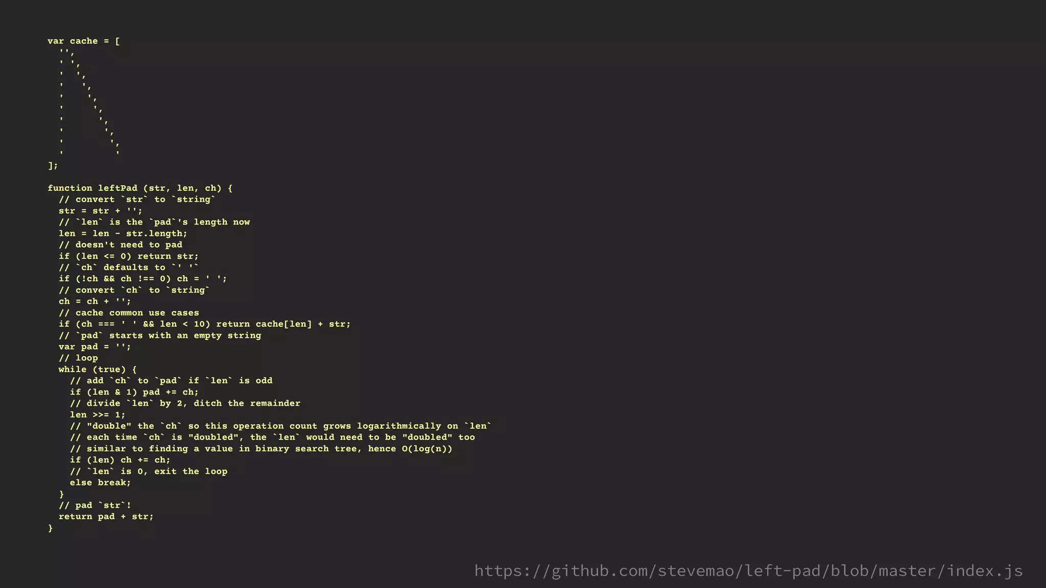 var cache = [
'',
' ',
' ',
' ',
' ',
' ',
' ',
' ',
' ',
' '
];
function leftPad (str, len, ch) {
// convert `str` to `string`
str = str + '';
// `len` is the `pad`'s length now
len = len - str.length;
// doesn't need to pad
if (len <= 0) return str;
// `ch` defaults to `' '`
if (!ch && ch !== 0) ch = ' ';
// convert `ch` to `string`
ch = ch + '';
// cache common use cases
if (ch === ' ' && len < 10) return cache[len] + str;
// `pad` starts with an empty string
var pad = '';
// loop
while (true) {
// add `ch` to `pad` if `len` is odd
if (len & 1) pad += ch;
// divide `len` by 2, ditch the remainder
len >>= 1;
// "double" the `ch` so this operation count grows logarithmically on `len`
// each time `ch` is "doubled", the `len` would need to be "doubled" too
// similar to finding a value in binary search tree, hence O(log(n))
if (len) ch += ch;
// `len` is 0, exit the loop
else break;
}
// pad `str`!
return pad + str;
}
 