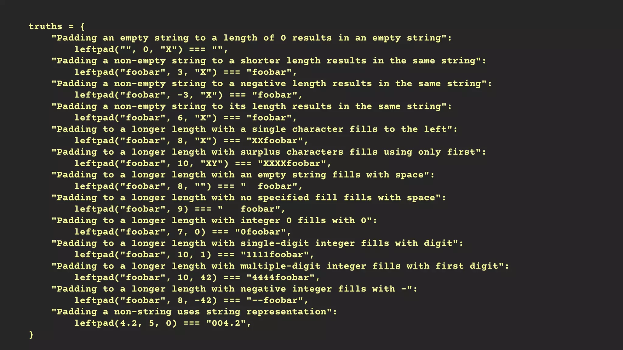 truths = {
"Padding an empty string to a length of 0 results in an empty string":
leftpad("", 0, "X") === "",
"Padding a non-empty string to a shorter length results in the same string":
leftpad("foobar", 3, "X") === "foobar",
"Padding a non-empty string to a negative length results in the same string":
leftpad("foobar", -3, "X") === "foobar",
"Padding a non-empty string to its length results in the same string":
leftpad("foobar", 6, "X") === "foobar",
"Padding to a longer length with a single character fills to the left":
leftpad("foobar", 8, "X") === "XXfoobar",
"Padding to a longer length with surplus characters fills using only first":
leftpad("foobar", 10, "XY") === "XXXXfoobar",
"Padding to a longer length with an empty string fills with space":
leftpad("foobar", 8, "") === " foobar",
"Padding to a longer length with no specified fill fills with space":
leftpad("foobar", 9) === " foobar",
"Padding to a longer length with integer 0 fills with 0":
leftpad("foobar", 7, 0) === "0foobar",
"Padding to a longer length with single-digit integer fills with digit":
leftpad("foobar", 10, 1) === "1111foobar",
"Padding to a longer length with multiple-digit integer fills with first digit":
leftpad("foobar", 10, 42) === "4444foobar",
"Padding to a longer length with negative integer fills with -":
leftpad("foobar", 8, -42) === "--foobar",
"Padding a non-string uses string representation":
leftpad(4.2, 5, 0) === "004.2",
}
 