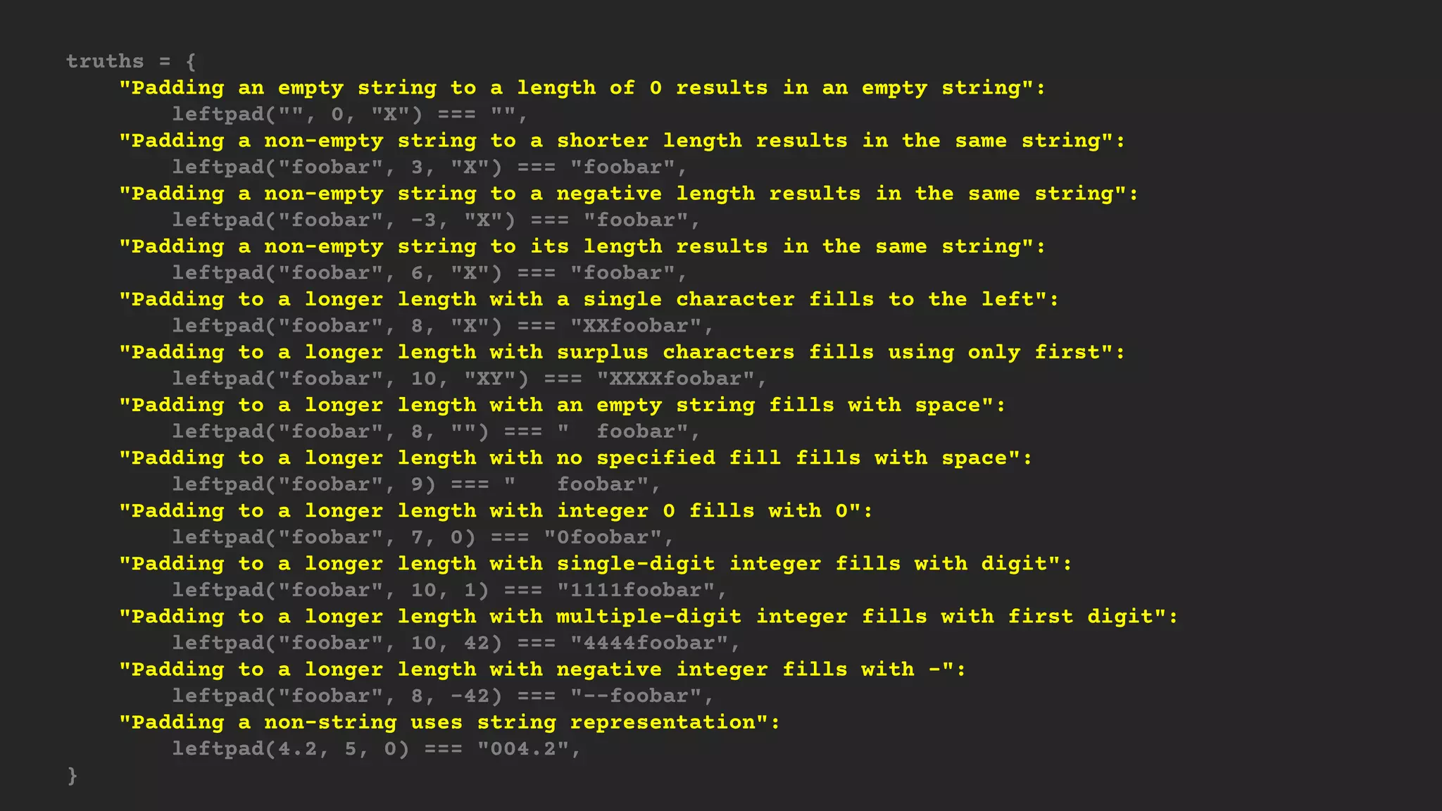 truths = {
"Padding an empty string to a length of 0 results in an empty string":
leftpad("", 0, "X") === "",
"Padding a non-empty string to a shorter length results in the same string":
leftpad("foobar", 3, "X") === "foobar",
"Padding a non-empty string to a negative length results in the same string":
leftpad("foobar", -3, "X") === "foobar",
"Padding a non-empty string to its length results in the same string":
leftpad("foobar", 6, "X") === "foobar",
"Padding to a longer length with a single character fills to the left":
leftpad("foobar", 8, "X") === "XXfoobar",
"Padding to a longer length with surplus characters fills using only first":
leftpad("foobar", 10, "XY") === "XXXXfoobar",
"Padding to a longer length with an empty string fills with space":
leftpad("foobar", 8, "") === " foobar",
"Padding to a longer length with no specified fill fills with space":
leftpad("foobar", 9) === " foobar",
"Padding to a longer length with integer 0 fills with 0":
leftpad("foobar", 7, 0) === "0foobar",
"Padding to a longer length with single-digit integer fills with digit":
leftpad("foobar", 10, 1) === "1111foobar",
"Padding to a longer length with multiple-digit integer fills with first digit":
leftpad("foobar", 10, 42) === "4444foobar",
"Padding to a longer length with negative integer fills with -":
leftpad("foobar", 8, -42) === "--foobar",
"Padding a non-string uses string representation":
leftpad(4.2, 5, 0) === "004.2",
}
 