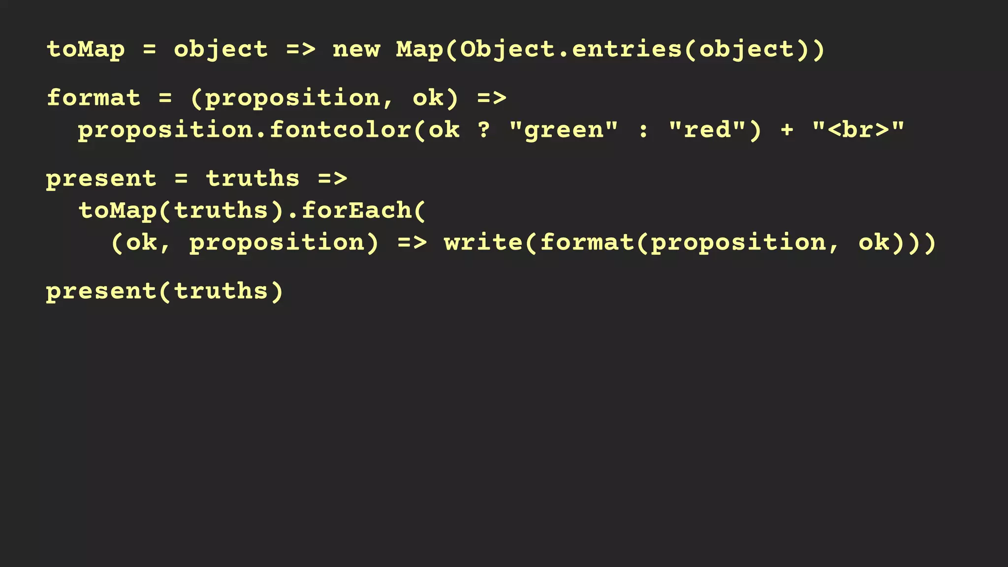 toMap = object => new Map(Object.entries(object))
format = (proposition, ok) =>
proposition.fontcolor(ok ? "green" : "red") + "<br>"
present = truths =>
toMap(truths).forEach(
(ok, proposition) => write(format(proposition, ok)))
present(truths)
 