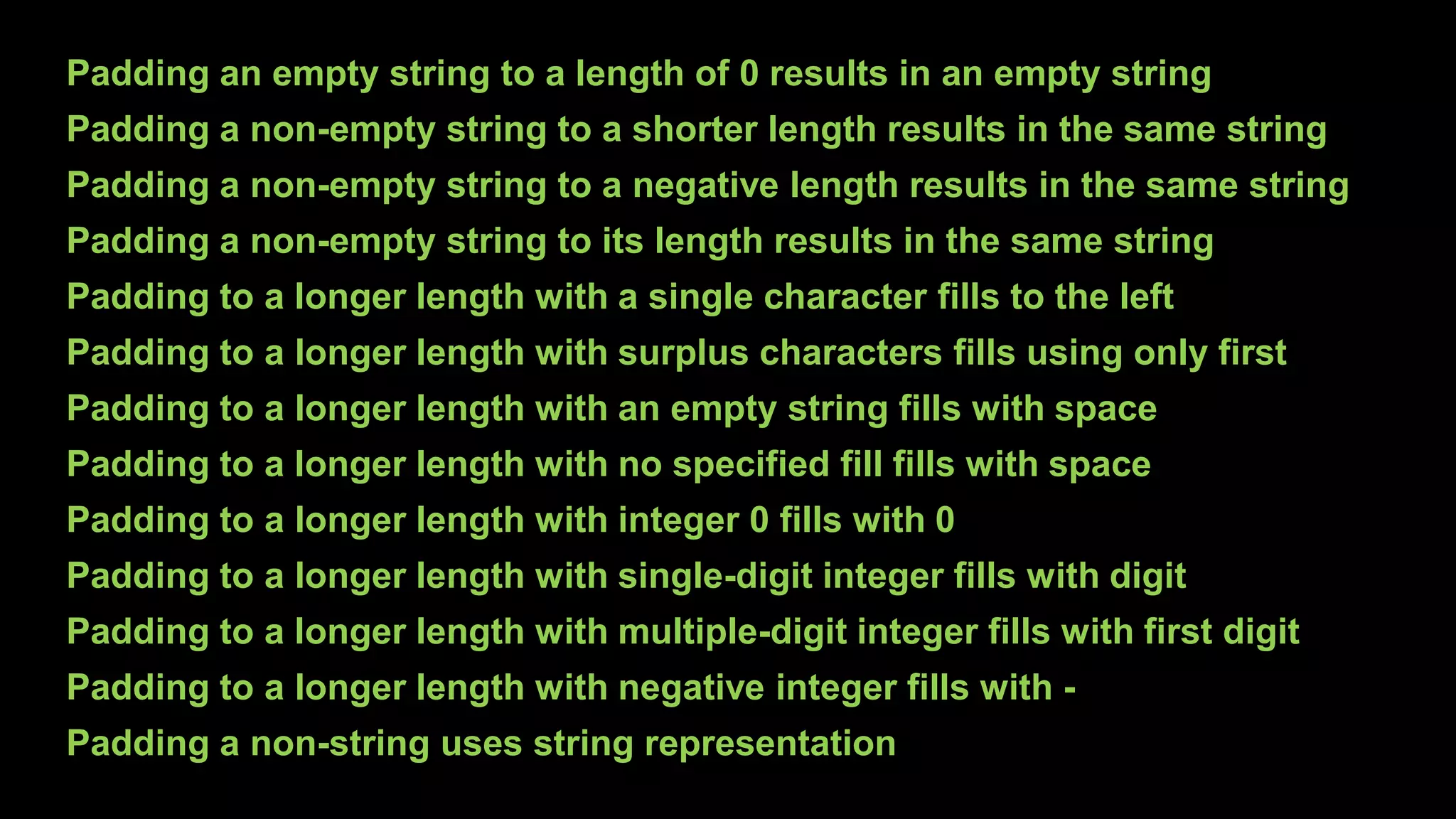 Padding an empty string to a length of 0 results in an empty string
Padding a non-empty string to a shorter length results in the same string
Padding a non-empty string to a negative length results in the same string
Padding a non-empty string to its length results in the same string
Padding to a longer length with a single character fills to the left
Padding to a longer length with surplus characters fills using only first
Padding to a longer length with an empty string fills with space
Padding to a longer length with no specified fill fills with space
Padding to a longer length with integer 0 fills with 0
Padding to a longer length with single-digit integer fills with digit
Padding to a longer length with multiple-digit integer fills with first digit
Padding to a longer length with negative integer fills with -
Padding a non-string uses string representation
 