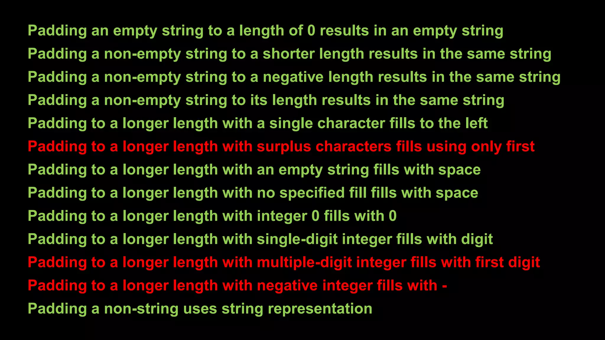 Padding an empty string to a length of 0 results in an empty string
Padding a non-empty string to a shorter length results in the same string
Padding a non-empty string to a negative length results in the same string
Padding a non-empty string to its length results in the same string
Padding to a longer length with a single character fills to the left
Padding to a longer length with surplus characters fills using only first
Padding to a longer length with an empty string fills with space
Padding to a longer length with no specified fill fills with space
Padding to a longer length with integer 0 fills with 0
Padding to a longer length with single-digit integer fills with digit
Padding to a longer length with multiple-digit integer fills with first digit
Padding to a longer length with negative integer fills with -
Padding a non-string uses string representation
 