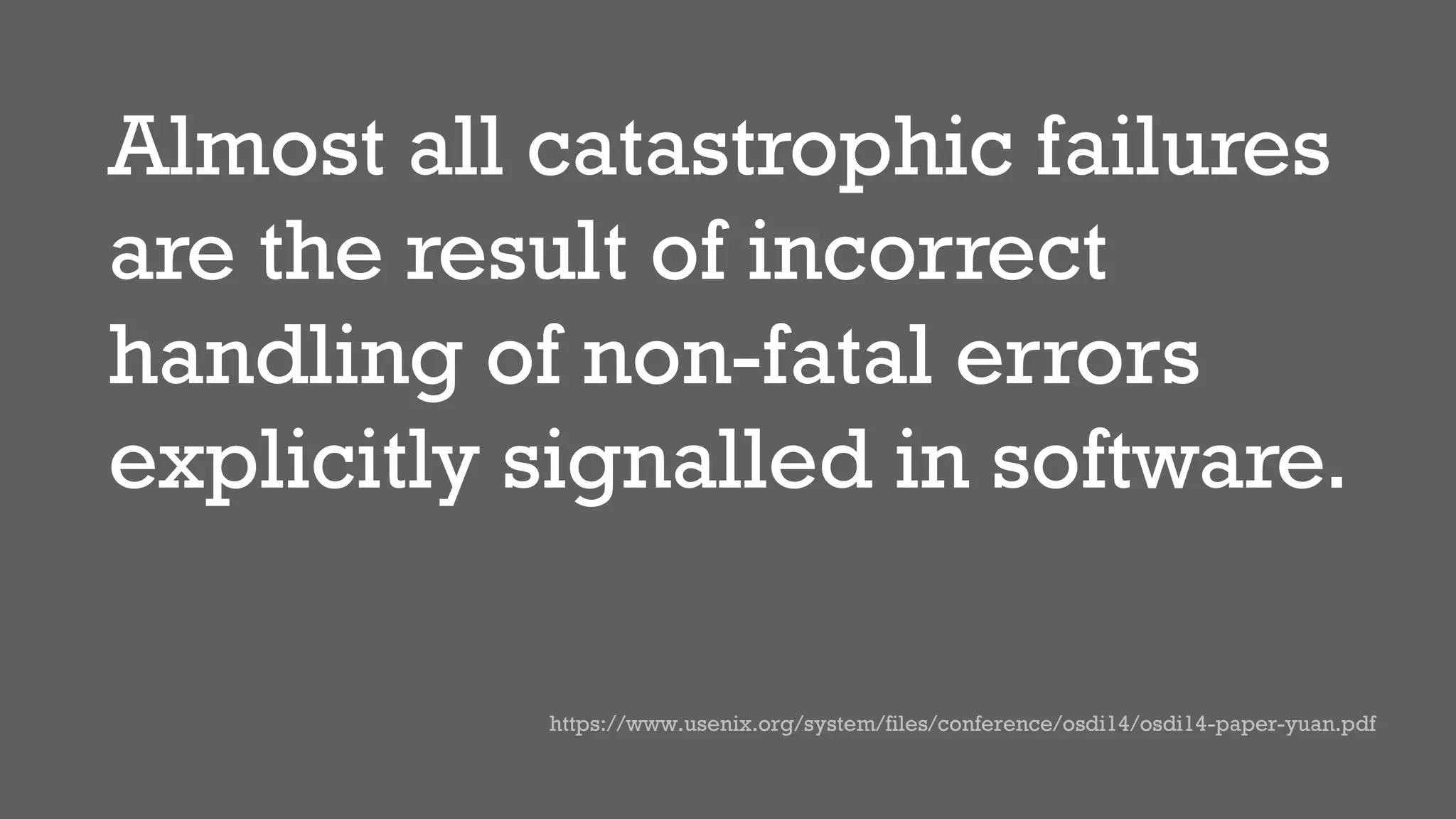 Almost all catastrophic failures
are the result of incorrect
handling of non-fatal errors
explicitly signalled in software.
https://www.usenix.org/system/files/conference/osdi14/osdi14-paper-yuan.pdf
 
