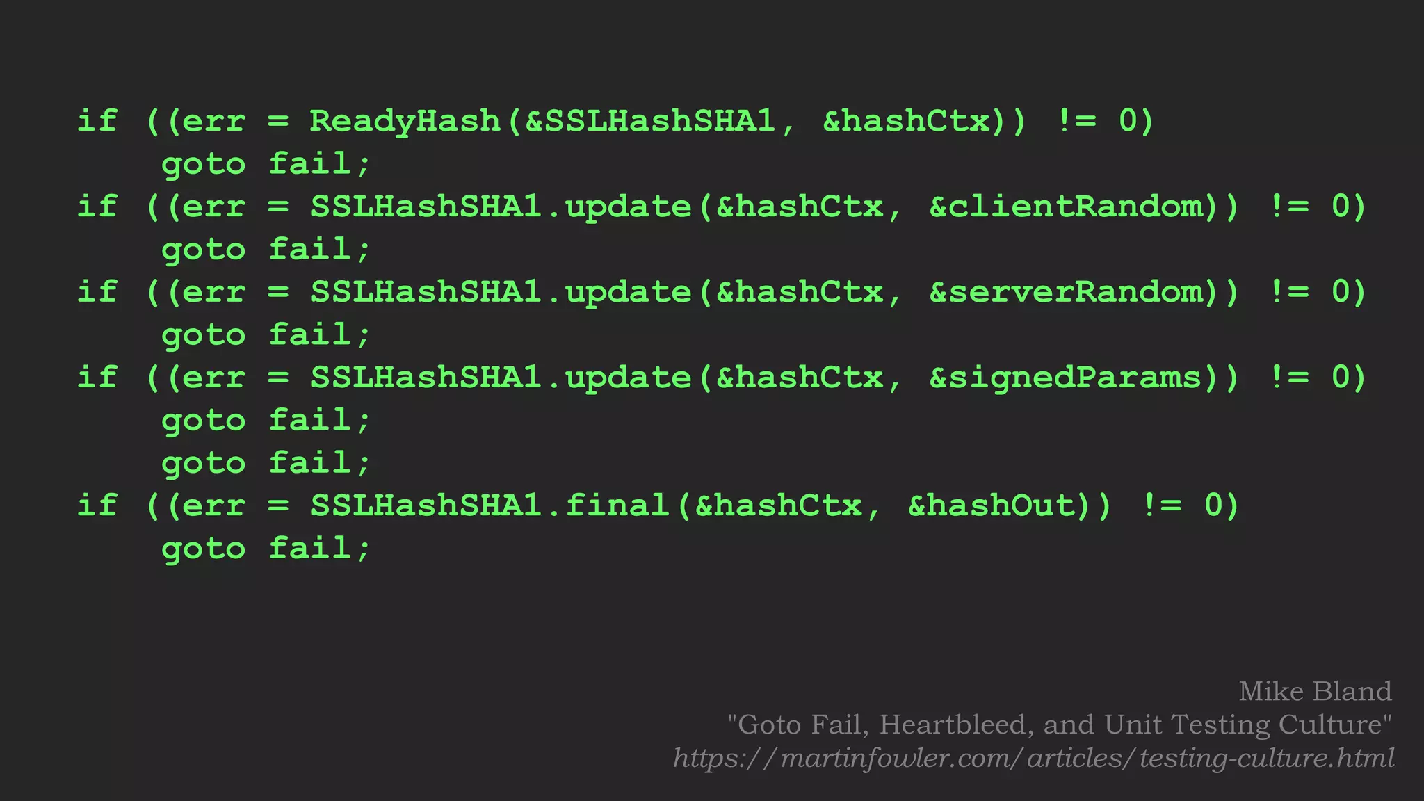 if ((err = ReadyHash(&SSLHashSHA1, &hashCtx)) != 0)
goto fail;
if ((err = SSLHashSHA1.update(&hashCtx, &clientRandom)) != 0)
goto fail;
if ((err = SSLHashSHA1.update(&hashCtx, &serverRandom)) != 0)
goto fail;
if ((err = SSLHashSHA1.update(&hashCtx, &signedParams)) != 0)
goto fail;
goto fail;
if ((err = SSLHashSHA1.final(&hashCtx, &hashOut)) != 0)
goto fail;
Mike Bland
"Goto Fail, Heartbleed, and Unit Testing Culture"
https://martinfowler.com/articles/testing-culture.html
 
