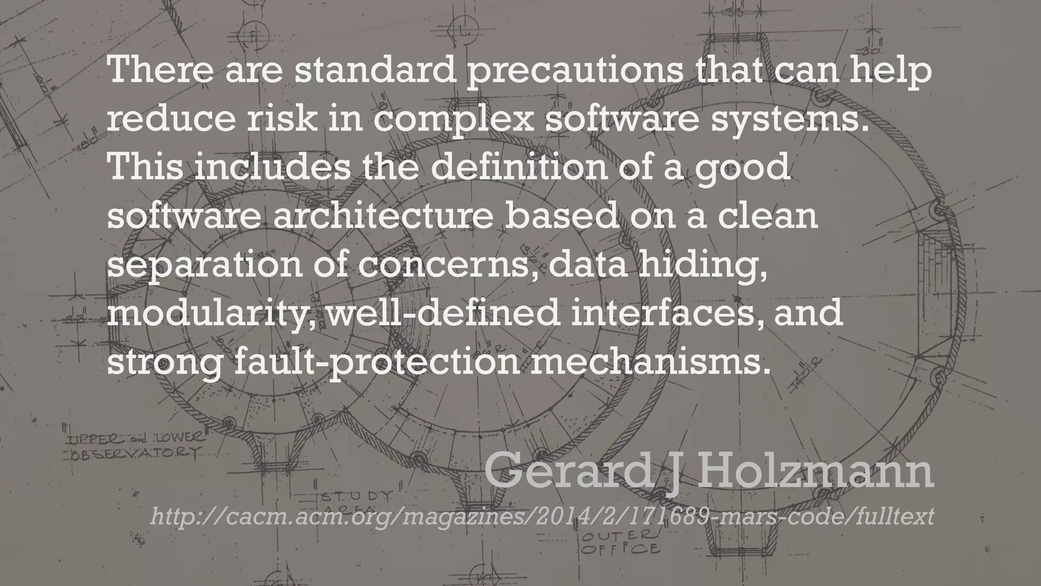 There are standard precautions that can help
reduce risk in complex software systems.
This includes the definition of a good
software architecture based on a clean
separation of concerns, data hiding,
modularity, well-defined interfaces, and
strong fault-protection mechanisms.
Gerard J Holzmann
http://cacm.acm.org/magazines/2014/2/171689-mars-code/fulltext
 