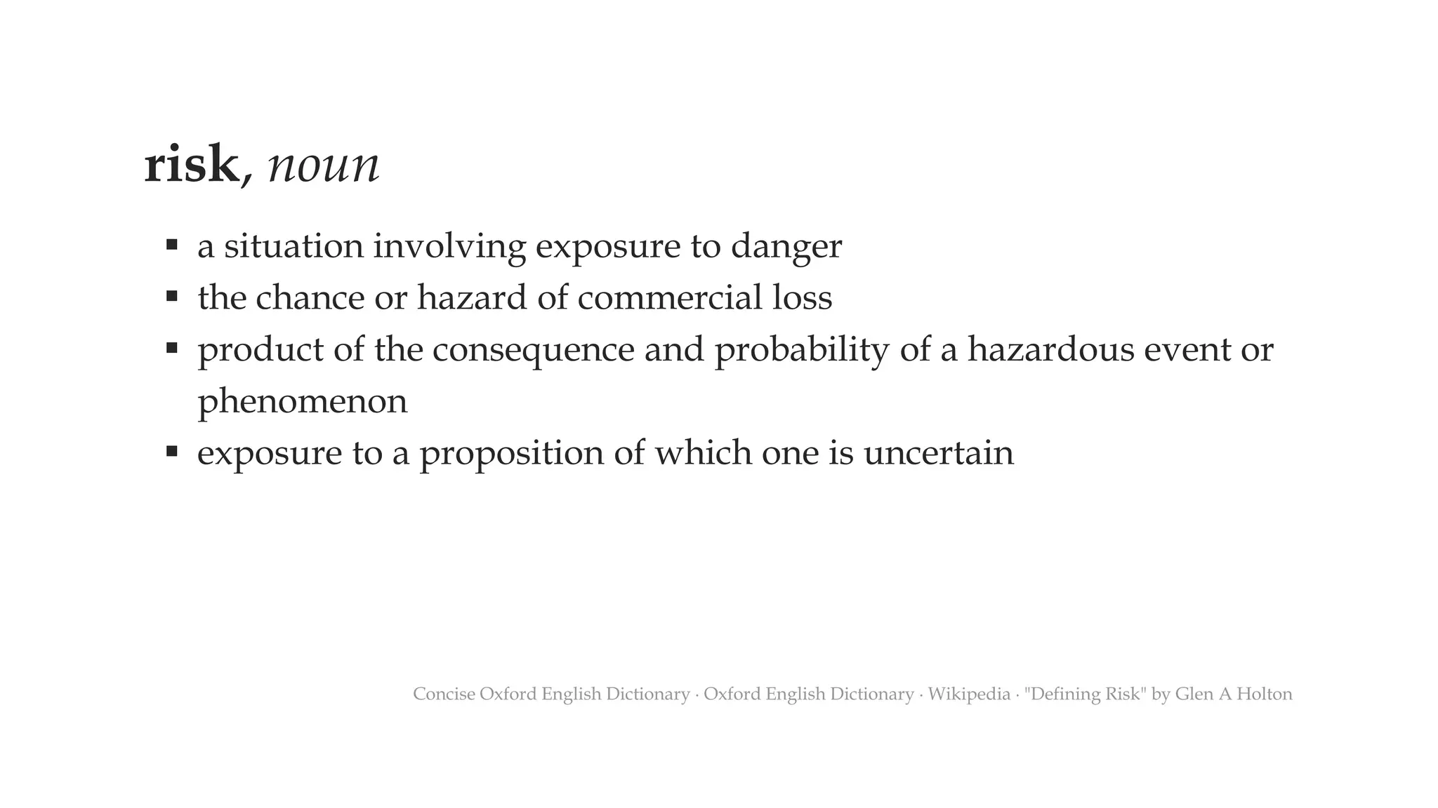 risk, noun
▪ a situation involving exposure to danger
▪ the chance or hazard of commercial loss
▪ product of the consequence and probability of a hazardous event or
phenomenon
▪ exposure to a proposition of which one is uncertain
Concise Oxford English Dictionary ∙ Oxford English Dictionary ∙ Wikipedia ∙ "Defining Risk" by Glen A Holton
 