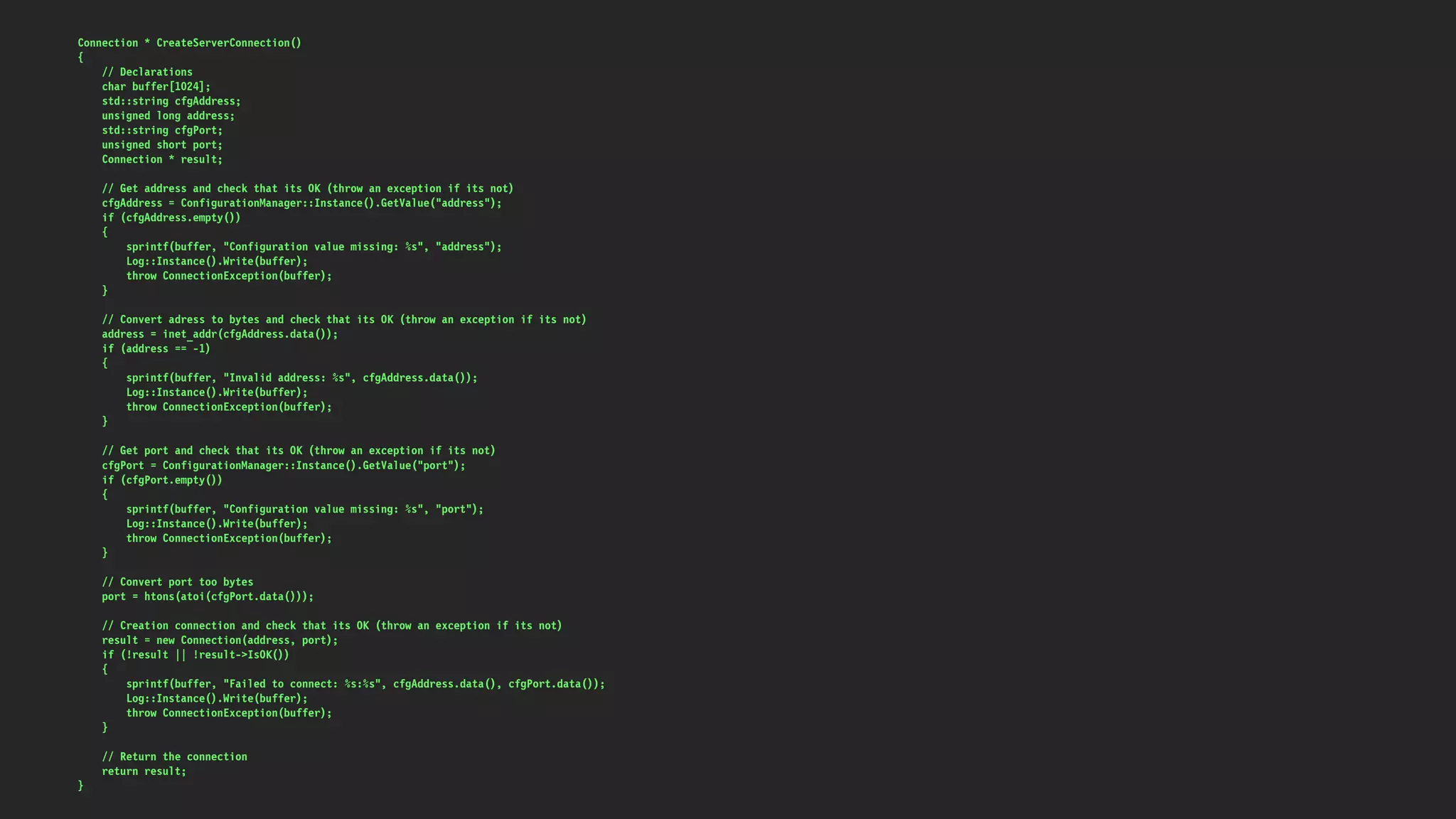 Connection * CreateServerConnection()
{
// Declarations
char buffer[1024];
std::string cfgAddress;
unsigned long address;
std::string cfgPort;
unsigned short port;
Connection * result;
// Get address and check that its OK (throw an exception if its not)
cfgAddress = ConfigurationManager::Instance().GetValue("address");
if (cfgAddress.empty())
{
sprintf(buffer, "Configuration value missing: %s", "address");
Log::Instance().Write(buffer);
throw ConnectionException(buffer);
}
// Convert adress to bytes and check that its OK (throw an exception if its not)
address = inet_addr(cfgAddress.data());
if (address == -1)
{
sprintf(buffer, "Invalid address: %s", cfgAddress.data());
Log::Instance().Write(buffer);
throw ConnectionException(buffer);
}
// Get port and check that its OK (throw an exception if its not)
cfgPort = ConfigurationManager::Instance().GetValue("port");
if (cfgPort.empty())
{
sprintf(buffer, "Configuration value missing: %s", "port");
Log::Instance().Write(buffer);
throw ConnectionException(buffer);
}
// Convert port too bytes
port = htons(atoi(cfgPort.data()));
// Creation connection and check that its OK (throw an exception if its not)
result = new Connection(address, port);
if (!result || !result->IsOK())
{
sprintf(buffer, "Failed to connect: %s:%s", cfgAddress.data(), cfgPort.data());
Log::Instance().Write(buffer);
throw ConnectionException(buffer);
}
// Return the connection
return result;
}
 