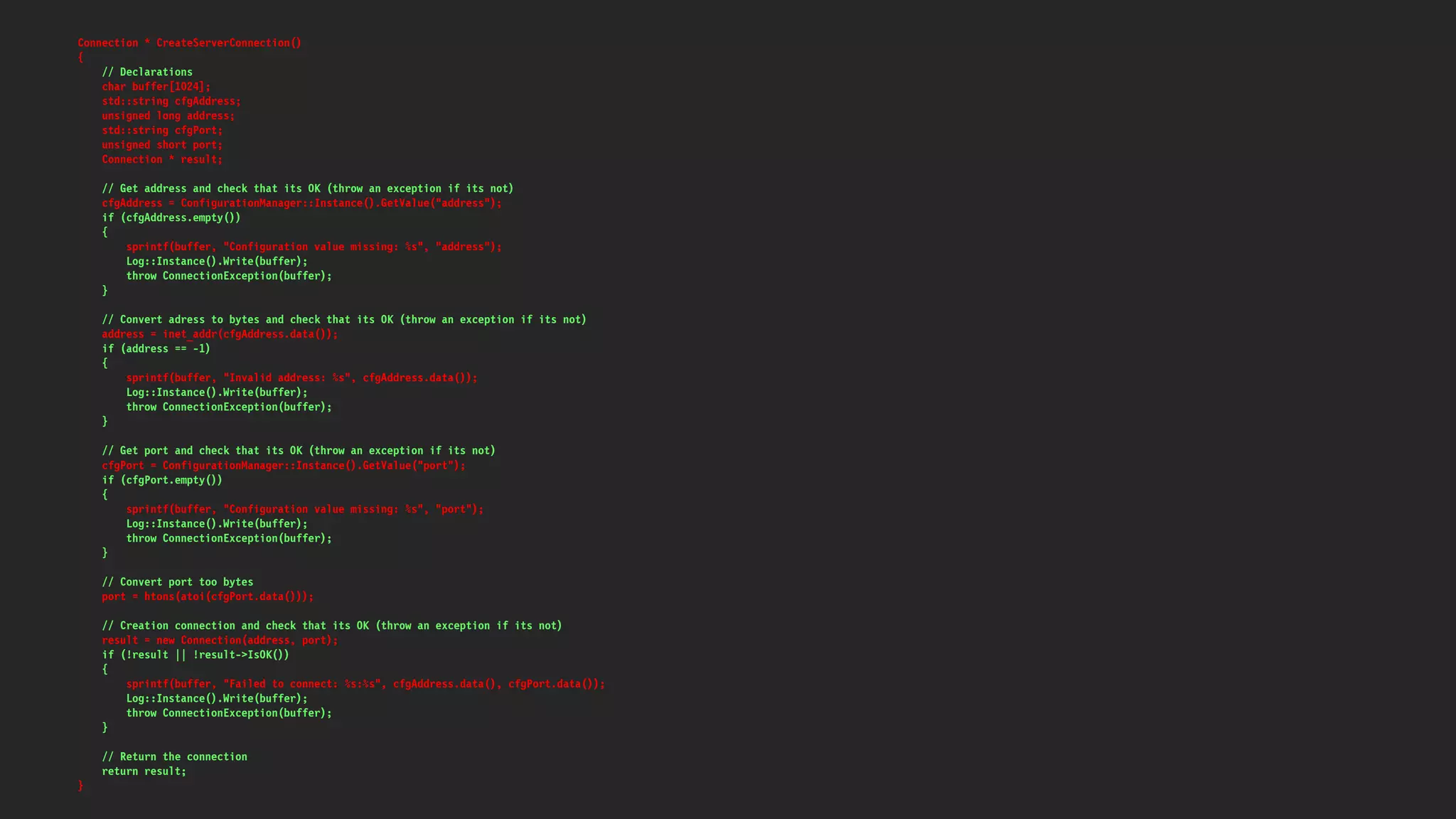 Connection * CreateServerConnection()
{
// Declarations
char buffer[1024];
std::string cfgAddress;
unsigned long address;
std::string cfgPort;
unsigned short port;
Connection * result;
// Get address and check that its OK (throw an exception if its not)
cfgAddress = ConfigurationManager::Instance().GetValue("address");
if (cfgAddress.empty())
{
sprintf(buffer, "Configuration value missing: %s", "address");
Log::Instance().Write(buffer);
throw ConnectionException(buffer);
}
// Convert adress to bytes and check that its OK (throw an exception if its not)
address = inet_addr(cfgAddress.data());
if (address == -1)
{
sprintf(buffer, "Invalid address: %s", cfgAddress.data());
Log::Instance().Write(buffer);
throw ConnectionException(buffer);
}
// Get port and check that its OK (throw an exception if its not)
cfgPort = ConfigurationManager::Instance().GetValue("port");
if (cfgPort.empty())
{
sprintf(buffer, "Configuration value missing: %s", "port");
Log::Instance().Write(buffer);
throw ConnectionException(buffer);
}
// Convert port too bytes
port = htons(atoi(cfgPort.data()));
// Creation connection and check that its OK (throw an exception if its not)
result = new Connection(address, port);
if (!result || !result->IsOK())
{
sprintf(buffer, "Failed to connect: %s:%s", cfgAddress.data(), cfgPort.data());
Log::Instance().Write(buffer);
throw ConnectionException(buffer);
}
// Return the connection
return result;
}
 