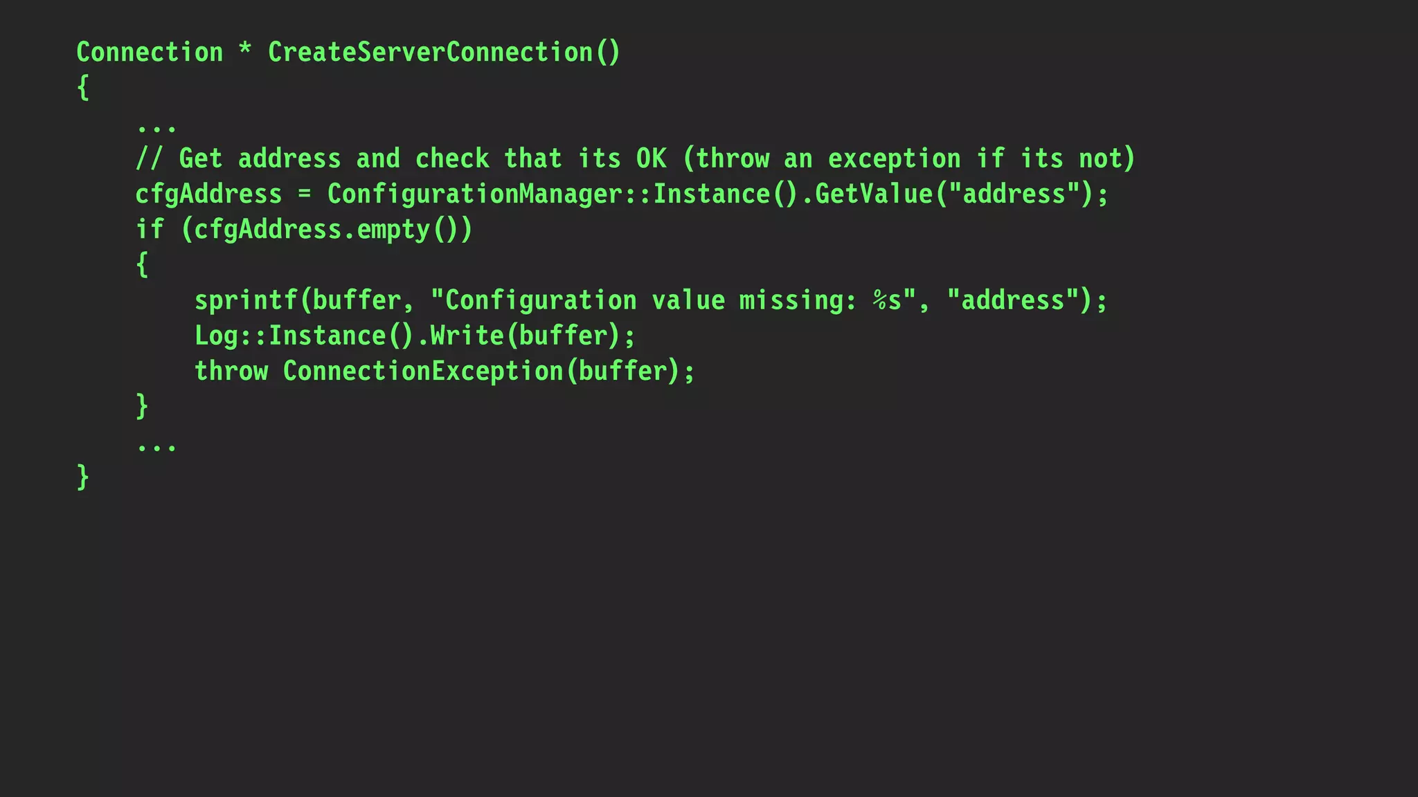 Connection * CreateServerConnection()
{
...
// Get address and check that its OK (throw an exception if its not)
cfgAddress = ConfigurationManager::Instance().GetValue("address");
if (cfgAddress.empty())
{
sprintf(buffer, "Configuration value missing: %s", "address");
Log::Instance().Write(buffer);
throw ConnectionException(buffer);
}
...
}
 