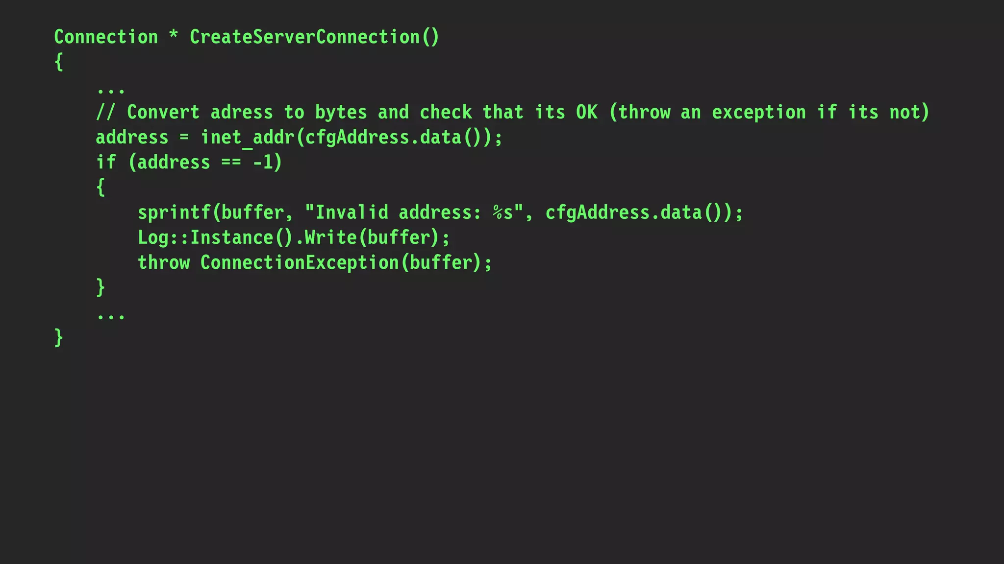 Connection * CreateServerConnection()
{
...
// Convert adress to bytes and check that its OK (throw an exception if its not)
address = inet_addr(cfgAddress.data());
if (address == -1)
{
sprintf(buffer, "Invalid address: %s", cfgAddress.data());
Log::Instance().Write(buffer);
throw ConnectionException(buffer);
}
...
}
 