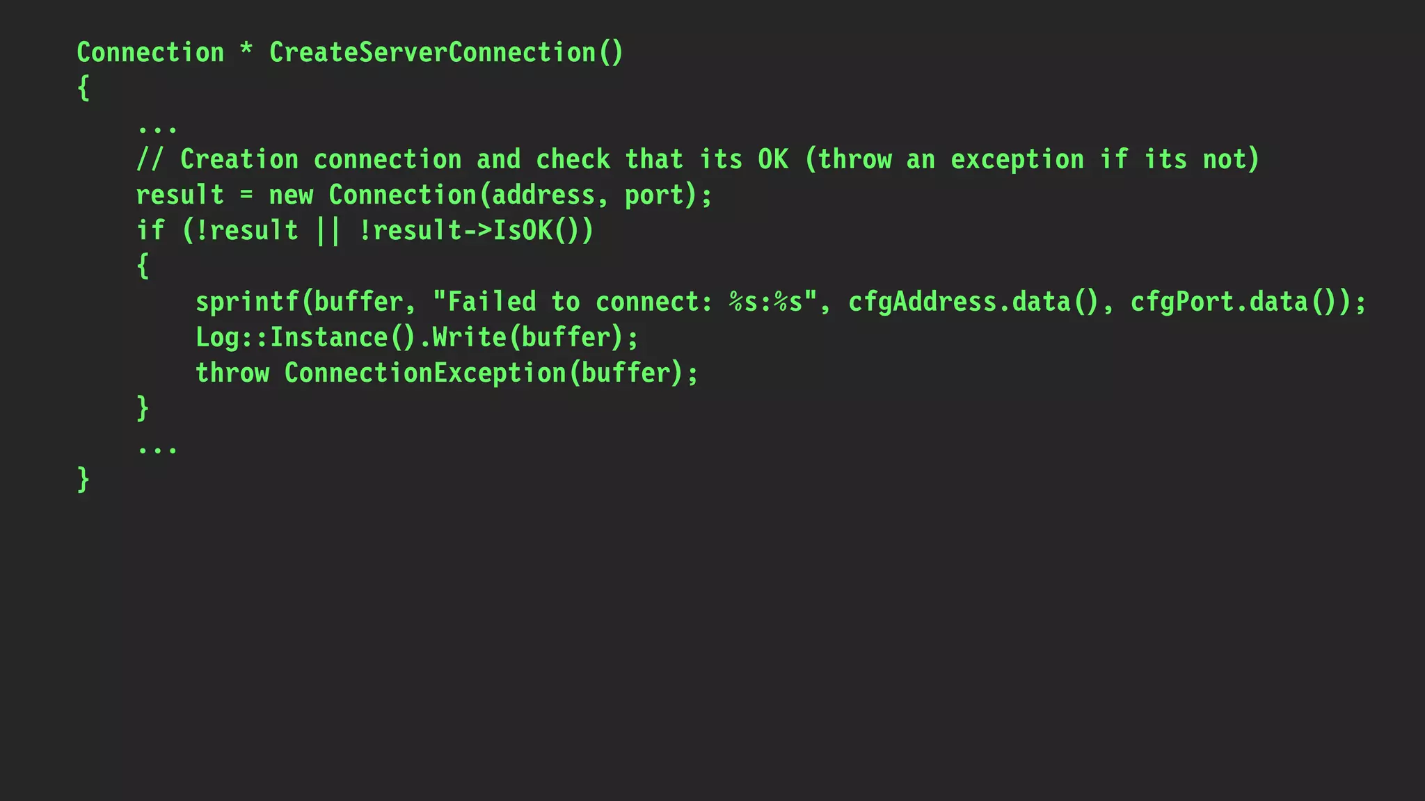 Connection * CreateServerConnection()
{
...
// Creation connection and check that its OK (throw an exception if its not)
result = new Connection(address, port);
if (!result || !result->IsOK())
{
sprintf(buffer, "Failed to connect: %s:%s", cfgAddress.data(), cfgPort.data());
Log::Instance().Write(buffer);
throw ConnectionException(buffer);
}
...
}
 