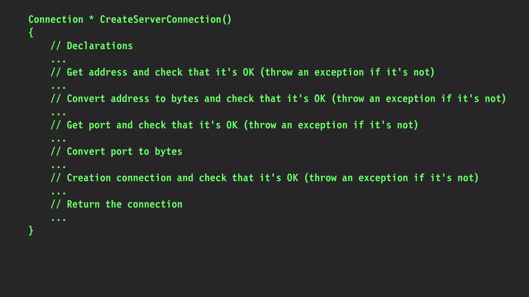 Connection * CreateServerConnection()
{
// Declarations
...
// Get address and check that it's OK (throw an exception if it's not)
...
// Convert address to bytes and check that it's OK (throw an exception if it's not)
...
// Get port and check that it's OK (throw an exception if it's not)
...
// Convert port to bytes
...
// Creation connection and check that it's OK (throw an exception if it's not)
...
// Return the connection
...
}
 