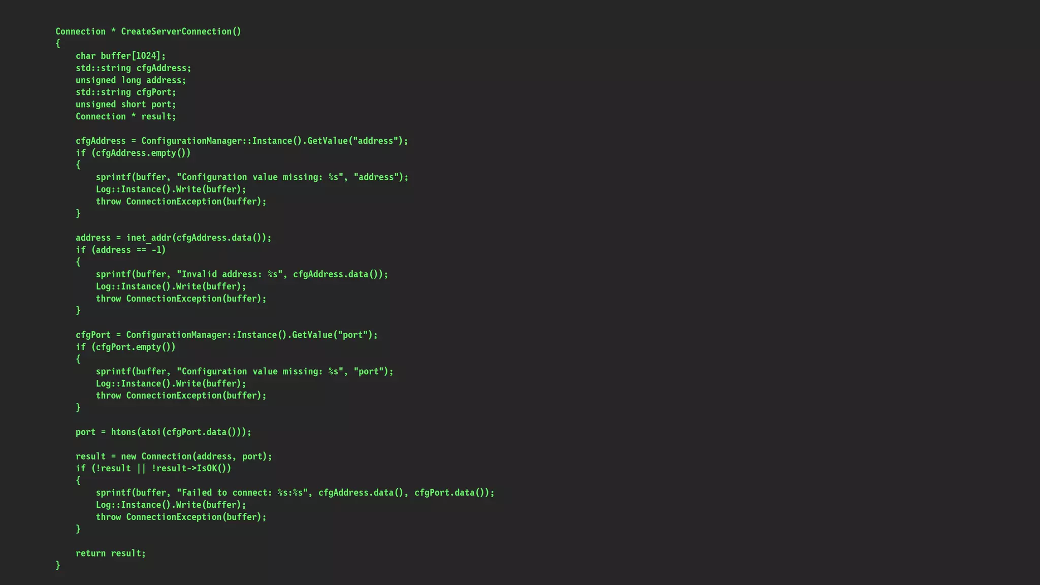 Connection * CreateServerConnection()
{
char buffer[1024];
std::string cfgAddress;
unsigned long address;
std::string cfgPort;
unsigned short port;
Connection * result;
cfgAddress = ConfigurationManager::Instance().GetValue("address");
if (cfgAddress.empty())
{
sprintf(buffer, "Configuration value missing: %s", "address");
Log::Instance().Write(buffer);
throw ConnectionException(buffer);
}
address = inet_addr(cfgAddress.data());
if (address == -1)
{
sprintf(buffer, "Invalid address: %s", cfgAddress.data());
Log::Instance().Write(buffer);
throw ConnectionException(buffer);
}
cfgPort = ConfigurationManager::Instance().GetValue("port");
if (cfgPort.empty())
{
sprintf(buffer, "Configuration value missing: %s", "port");
Log::Instance().Write(buffer);
throw ConnectionException(buffer);
}
port = htons(atoi(cfgPort.data()));
result = new Connection(address, port);
if (!result || !result->IsOK())
{
sprintf(buffer, "Failed to connect: %s:%s", cfgAddress.data(), cfgPort.data());
Log::Instance().Write(buffer);
throw ConnectionException(buffer);
}
return result;
}
 