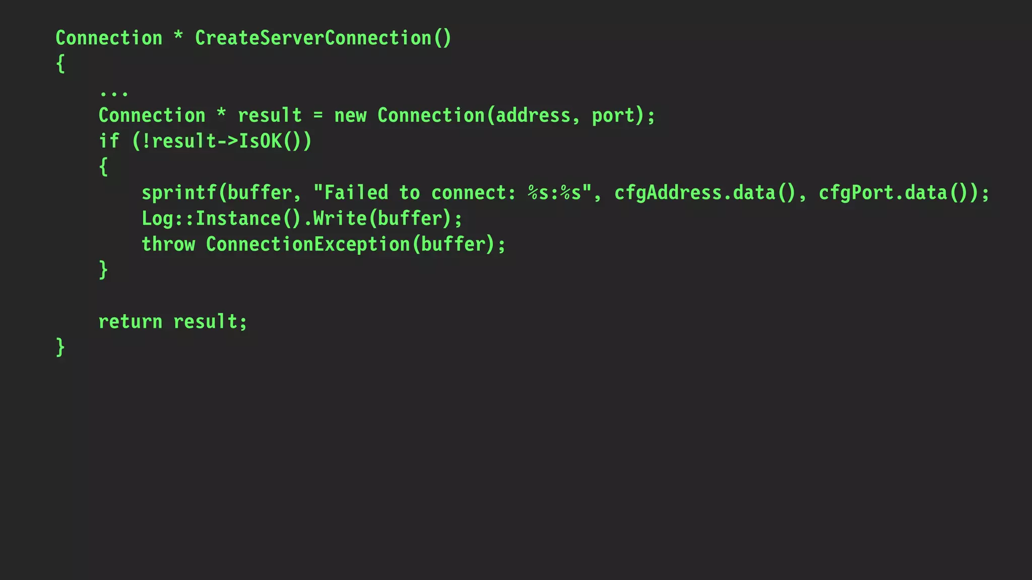Connection * CreateServerConnection()
{
...
Connection * result = new Connection(address, port);
if (!result->IsOK())
{
sprintf(buffer, "Failed to connect: %s:%s", cfgAddress.data(), cfgPort.data());
Log::Instance().Write(buffer);
throw ConnectionException(buffer);
}
return result;
}
 