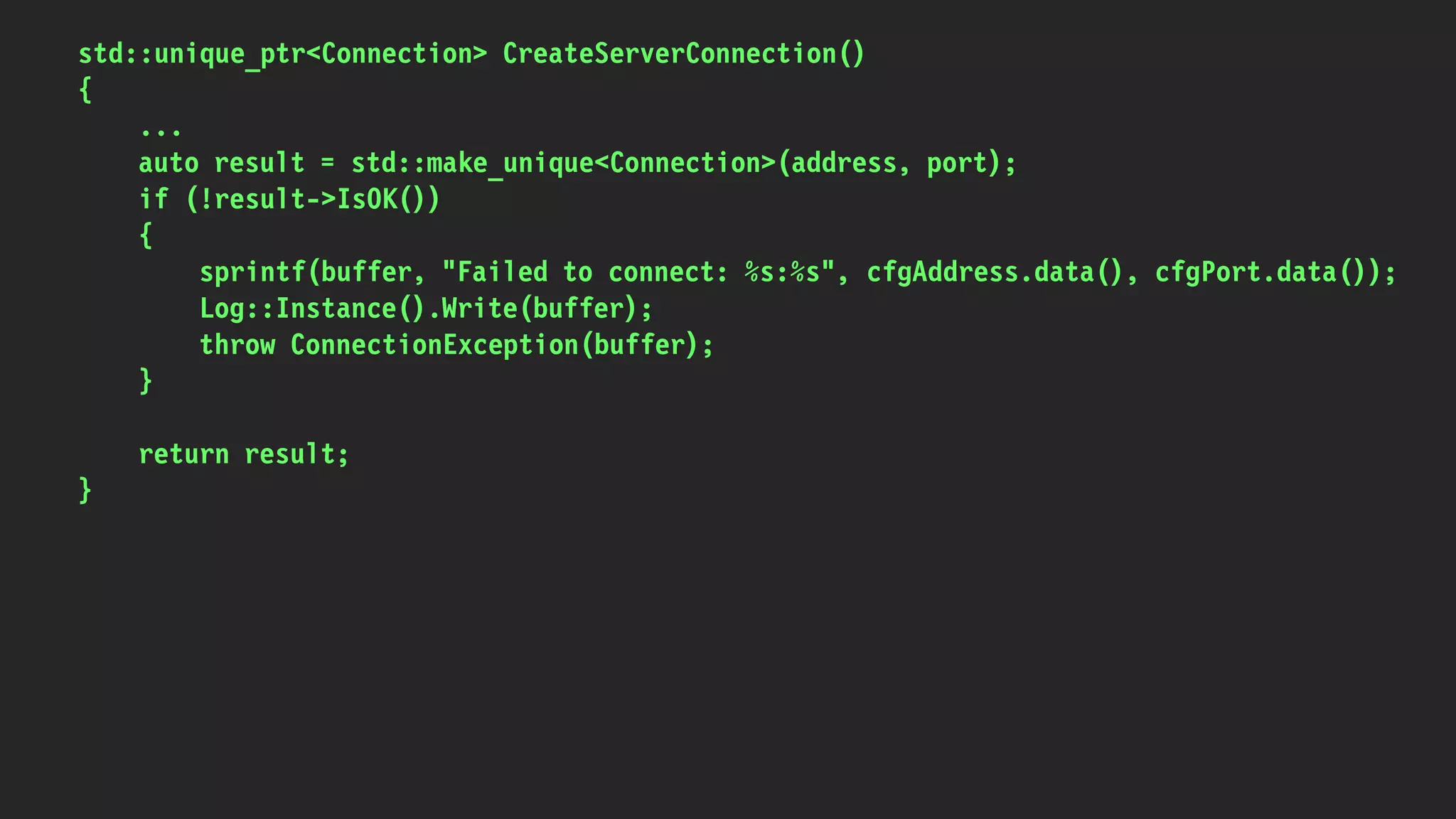 std::unique_ptr<Connection> CreateServerConnection()
{
...
auto result = std::make_unique<Connection>(address, port);
if (!result->IsOK())
{
sprintf(buffer, "Failed to connect: %s:%s", cfgAddress.data(), cfgPort.data());
Log::Instance().Write(buffer);
throw ConnectionException(buffer);
}
return result;
}
 