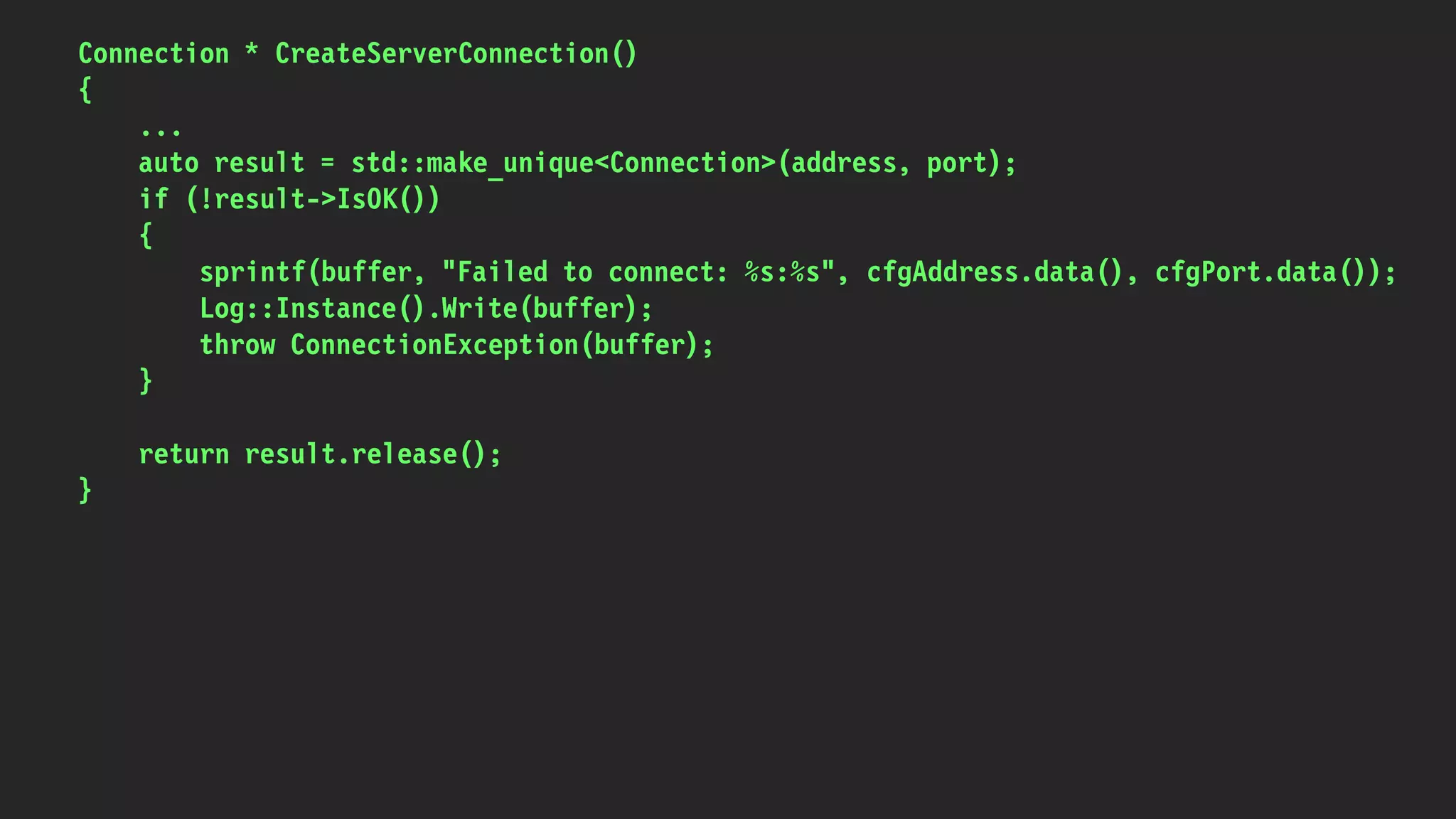 Connection * CreateServerConnection()
{
...
auto result = std::make_unique<Connection>(address, port);
if (!result->IsOK())
{
sprintf(buffer, "Failed to connect: %s:%s", cfgAddress.data(), cfgPort.data());
Log::Instance().Write(buffer);
throw ConnectionException(buffer);
}
return result.release();
}
 