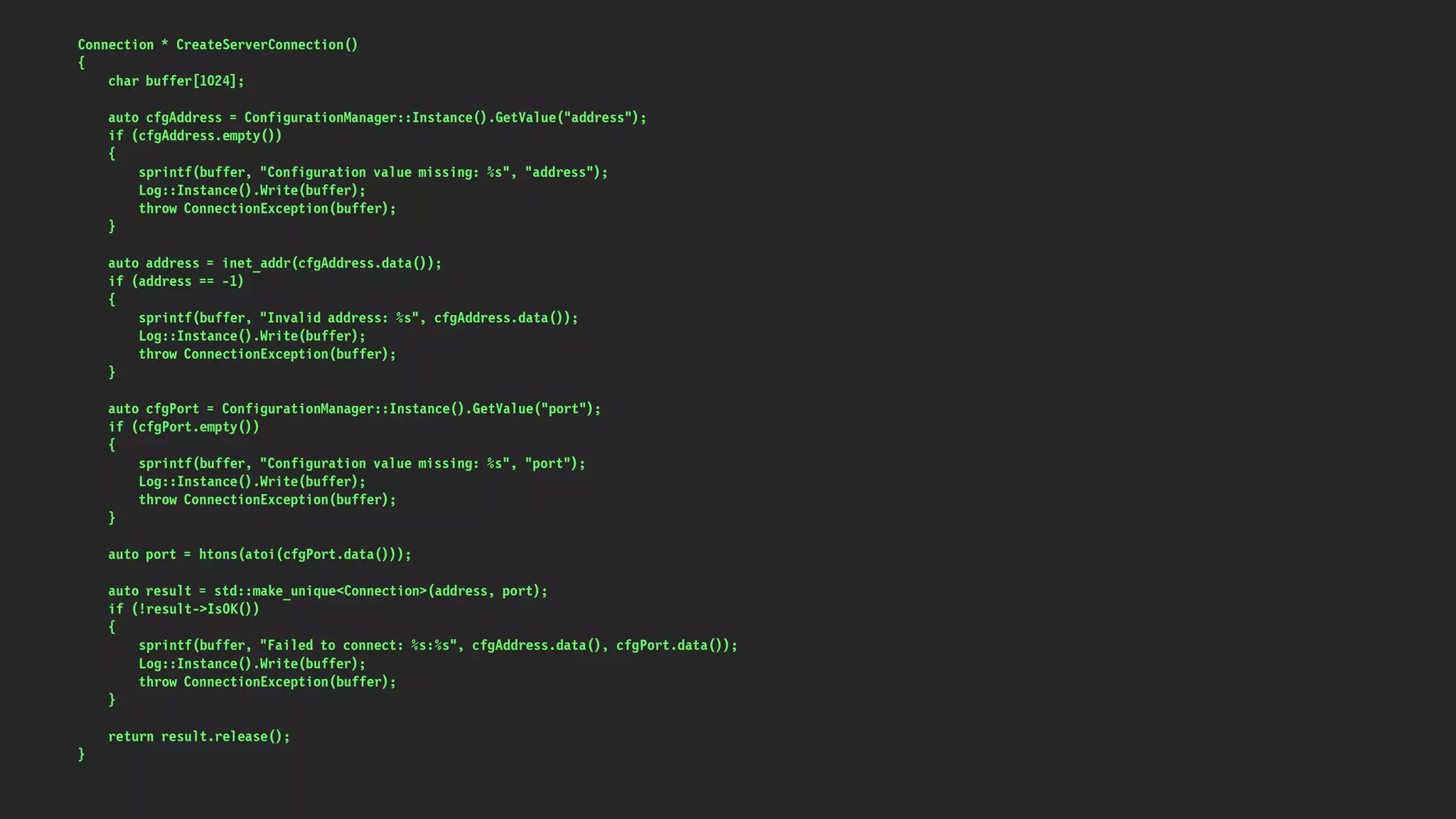 Connection * CreateServerConnection()
{
char buffer[1024];
auto cfgAddress = ConfigurationManager::Instance().GetValue("address");
if (cfgAddress.empty())
{
sprintf(buffer, "Configuration value missing: %s", "address");
Log::Instance().Write(buffer);
throw ConnectionException(buffer);
}
auto address = inet_addr(cfgAddress.data());
if (address == -1)
{
sprintf(buffer, "Invalid address: %s", cfgAddress.data());
Log::Instance().Write(buffer);
throw ConnectionException(buffer);
}
auto cfgPort = ConfigurationManager::Instance().GetValue("port");
if (cfgPort.empty())
{
sprintf(buffer, "Configuration value missing: %s", "port");
Log::Instance().Write(buffer);
throw ConnectionException(buffer);
}
auto port = htons(atoi(cfgPort.data()));
auto result = std::make_unique<Connection>(address, port);
if (!result->IsOK())
{
sprintf(buffer, "Failed to connect: %s:%s", cfgAddress.data(), cfgPort.data());
Log::Instance().Write(buffer);
throw ConnectionException(buffer);
}
return result.release();
}
 
