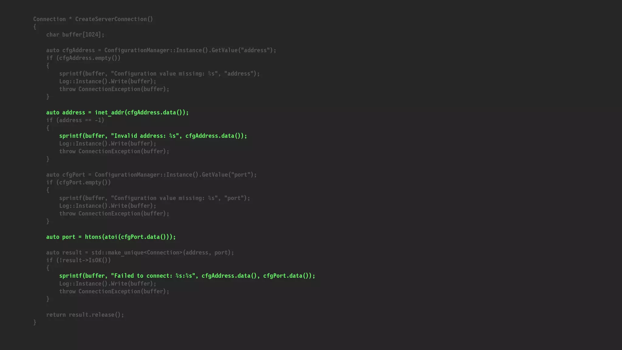 Connection * CreateServerConnection()
{
char buffer[1024];
auto cfgAddress = ConfigurationManager::Instance().GetValue("address");
if (cfgAddress.empty())
{
sprintf(buffer, "Configuration value missing: %s", "address");
Log::Instance().Write(buffer);
throw ConnectionException(buffer);
}
auto address = inet_addr(cfgAddress.data());
if (address == -1)
{
sprintf(buffer, "Invalid address: %s", cfgAddress.data());
Log::Instance().Write(buffer);
throw ConnectionException(buffer);
}
auto cfgPort = ConfigurationManager::Instance().GetValue("port");
if (cfgPort.empty())
{
sprintf(buffer, "Configuration value missing: %s", "port");
Log::Instance().Write(buffer);
throw ConnectionException(buffer);
}
auto port = htons(atoi(cfgPort.data()));
auto result = std::make_unique<Connection>(address, port);
if (!result->IsOK())
{
sprintf(buffer, "Failed to connect: %s:%s", cfgAddress.data(), cfgPort.data());
Log::Instance().Write(buffer);
throw ConnectionException(buffer);
}
return result.release();
}
 