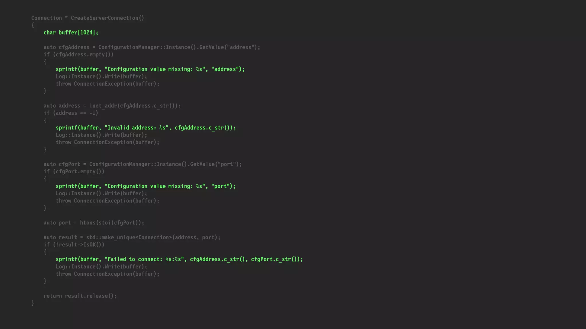 Connection * CreateServerConnection()
{
char buffer[1024];
auto cfgAddress = ConfigurationManager::Instance().GetValue("address");
if (cfgAddress.empty())
{
sprintf(buffer, "Configuration value missing: %s", "address");
Log::Instance().Write(buffer);
throw ConnectionException(buffer);
}
auto address = inet_addr(cfgAddress.c_str());
if (address == -1)
{
sprintf(buffer, "Invalid address: %s", cfgAddress.c_str());
Log::Instance().Write(buffer);
throw ConnectionException(buffer);
}
auto cfgPort = ConfigurationManager::Instance().GetValue("port");
if (cfgPort.empty())
{
sprintf(buffer, "Configuration value missing: %s", "port");
Log::Instance().Write(buffer);
throw ConnectionException(buffer);
}
auto port = htons(stoi(cfgPort));
auto result = std::make_unique<Connection>(address, port);
if (!result->IsOK())
{
sprintf(buffer, "Failed to connect: %s:%s", cfgAddress.c_str(), cfgPort.c_str());
Log::Instance().Write(buffer);
throw ConnectionException(buffer);
}
return result.release();
}
 