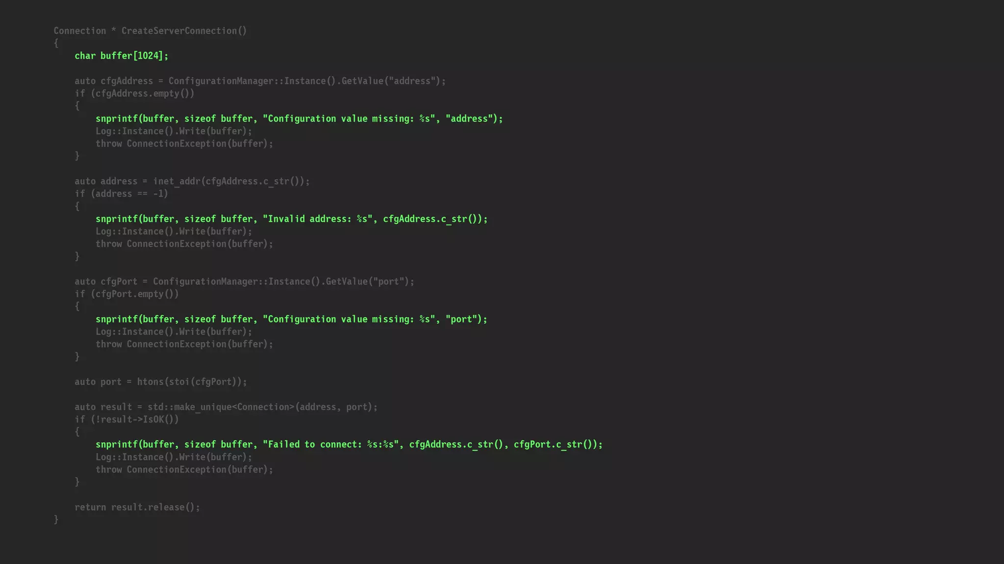 Connection * CreateServerConnection()
{
char buffer[1024];
auto cfgAddress = ConfigurationManager::Instance().GetValue("address");
if (cfgAddress.empty())
{
snprintf(buffer, sizeof buffer, "Configuration value missing: %s", "address");
Log::Instance().Write(buffer);
throw ConnectionException(buffer);
}
auto address = inet_addr(cfgAddress.c_str());
if (address == -1)
{
snprintf(buffer, sizeof buffer, "Invalid address: %s", cfgAddress.c_str());
Log::Instance().Write(buffer);
throw ConnectionException(buffer);
}
auto cfgPort = ConfigurationManager::Instance().GetValue("port");
if (cfgPort.empty())
{
snprintf(buffer, sizeof buffer, "Configuration value missing: %s", "port");
Log::Instance().Write(buffer);
throw ConnectionException(buffer);
}
auto port = htons(stoi(cfgPort));
auto result = std::make_unique<Connection>(address, port);
if (!result->IsOK())
{
snprintf(buffer, sizeof buffer, "Failed to connect: %s:%s", cfgAddress.c_str(), cfgPort.c_str());
Log::Instance().Write(buffer);
throw ConnectionException(buffer);
}
return result.release();
}
 