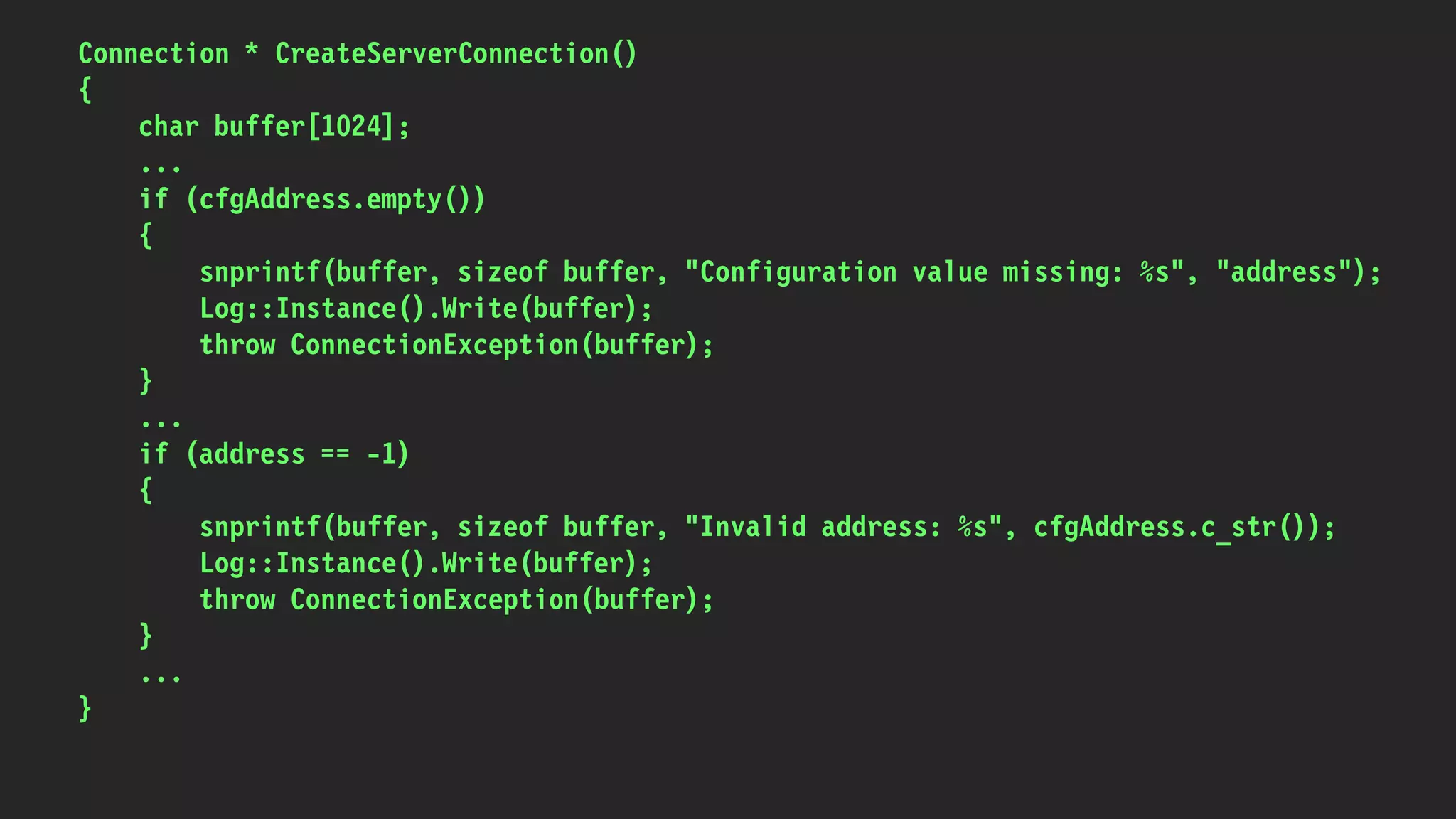Connection * CreateServerConnection()
{
char buffer[1024];
...
if (cfgAddress.empty())
{
snprintf(buffer, sizeof buffer, "Configuration value missing: %s", "address");
Log::Instance().Write(buffer);
throw ConnectionException(buffer);
}
...
if (address == -1)
{
snprintf(buffer, sizeof buffer, "Invalid address: %s", cfgAddress.c_str());
Log::Instance().Write(buffer);
throw ConnectionException(buffer);
}
...
}
 