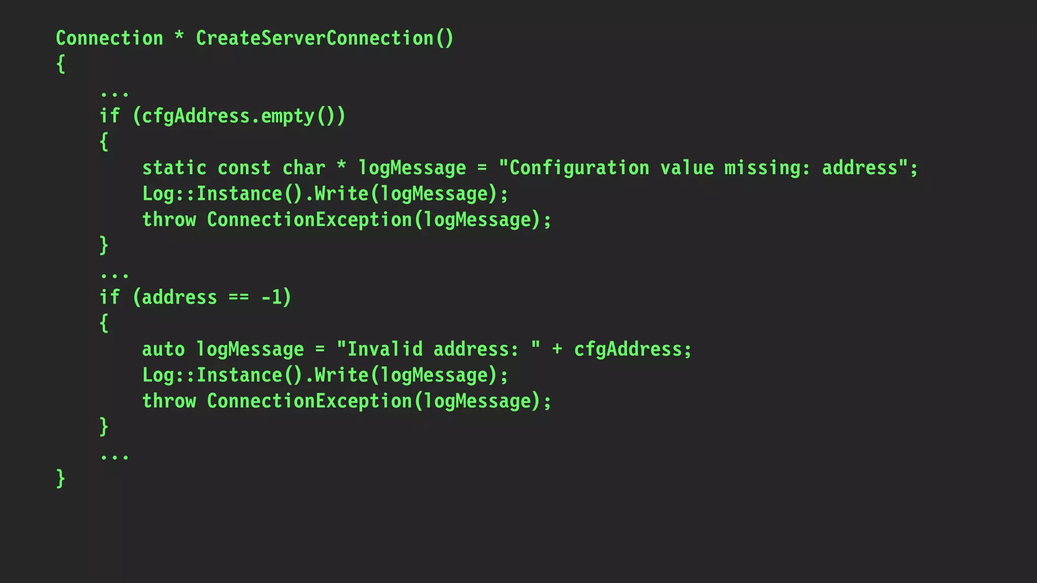 Connection * CreateServerConnection()
{
...
if (cfgAddress.empty())
{
static const char * logMessage = "Configuration value missing: address";
Log::Instance().Write(logMessage);
throw ConnectionException(logMessage);
}
...
if (address == -1)
{
auto logMessage = "Invalid address: " + cfgAddress;
Log::Instance().Write(logMessage);
throw ConnectionException(logMessage);
}
...
}
 