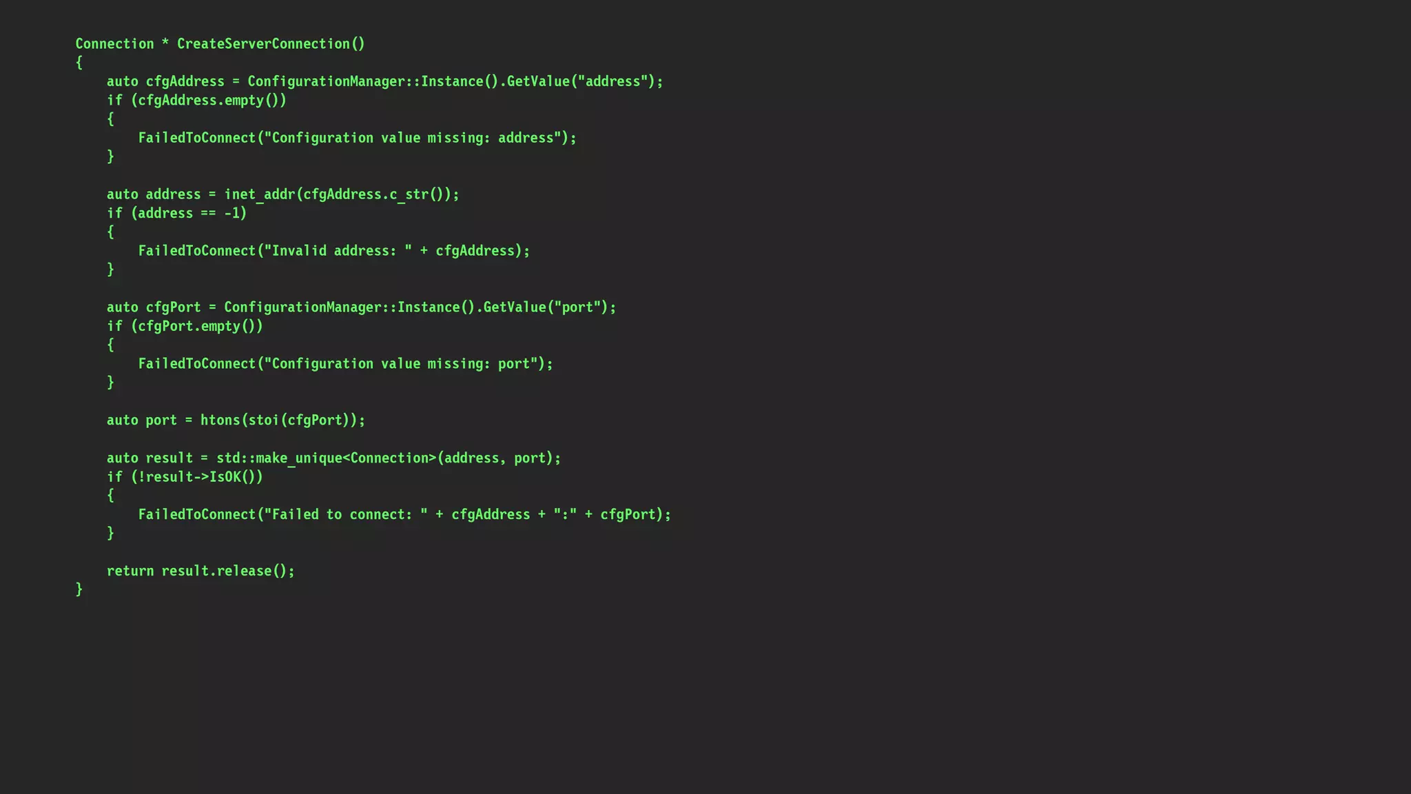 Connection * CreateServerConnection()
{
auto cfgAddress = ConfigurationManager::Instance().GetValue("address");
if (cfgAddress.empty())
{
FailedToConnect("Configuration value missing: address");
}
auto address = inet_addr(cfgAddress.c_str());
if (address == -1)
{
FailedToConnect("Invalid address: " + cfgAddress);
}
auto cfgPort = ConfigurationManager::Instance().GetValue("port");
if (cfgPort.empty())
{
FailedToConnect("Configuration value missing: port");
}
auto port = htons(stoi(cfgPort));
auto result = std::make_unique<Connection>(address, port);
if (!result->IsOK())
{
FailedToConnect("Failed to connect: " + cfgAddress + ":" + cfgPort);
}
return result.release();
}
 