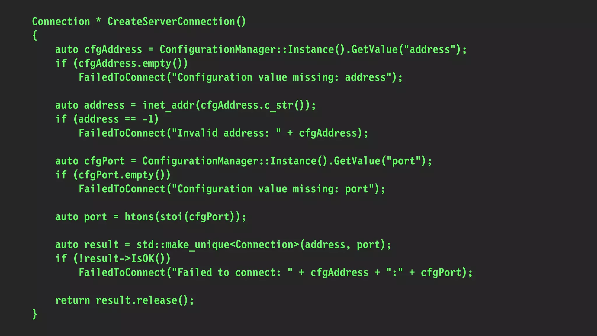 Connection * CreateServerConnection()
{
auto cfgAddress = ConfigurationManager::Instance().GetValue("address");
if (cfgAddress.empty())
FailedToConnect("Configuration value missing: address");
auto address = inet_addr(cfgAddress.c_str());
if (address == -1)
FailedToConnect("Invalid address: " + cfgAddress);
auto cfgPort = ConfigurationManager::Instance().GetValue("port");
if (cfgPort.empty())
FailedToConnect("Configuration value missing: port");
auto port = htons(stoi(cfgPort));
auto result = std::make_unique<Connection>(address, port);
if (!result->IsOK())
FailedToConnect("Failed to connect: " + cfgAddress + ":" + cfgPort);
return result.release();
}
 