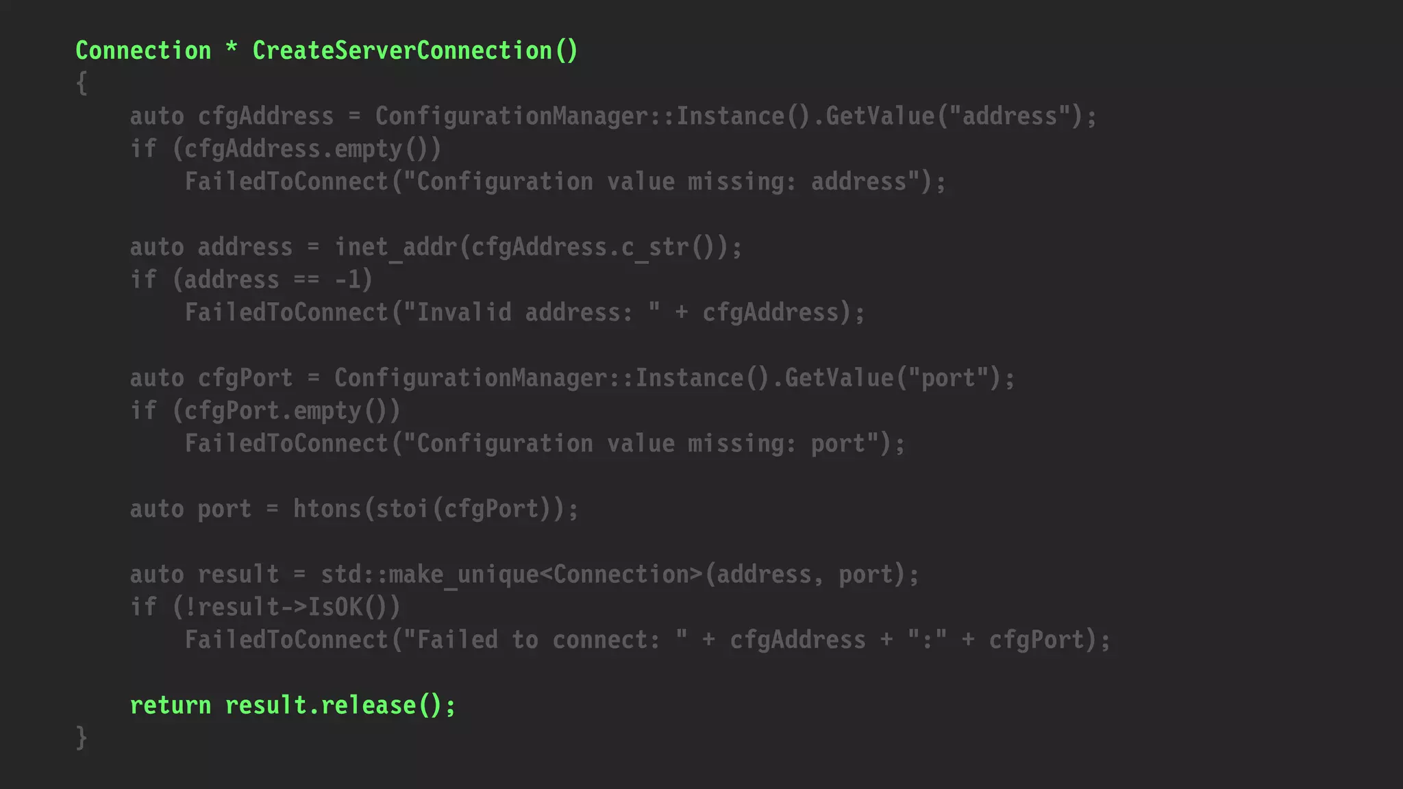 Connection * CreateServerConnection()
{
auto cfgAddress = ConfigurationManager::Instance().GetValue("address");
if (cfgAddress.empty())
FailedToConnect("Configuration value missing: address");
auto address = inet_addr(cfgAddress.c_str());
if (address == -1)
FailedToConnect("Invalid address: " + cfgAddress);
auto cfgPort = ConfigurationManager::Instance().GetValue("port");
if (cfgPort.empty())
FailedToConnect("Configuration value missing: port");
auto port = htons(stoi(cfgPort));
auto result = std::make_unique<Connection>(address, port);
if (!result->IsOK())
FailedToConnect("Failed to connect: " + cfgAddress + ":" + cfgPort);
return result.release();
}
 