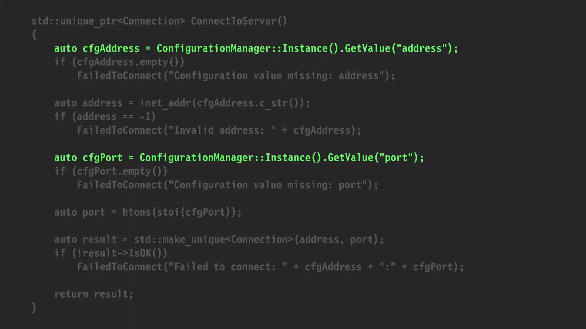 std::unique_ptr<Connection> ConnectToServer()
{
auto cfgAddress = ConfigurationManager::Instance().GetValue("address");
if (cfgAddress.empty())
FailedToConnect("Configuration value missing: address");
auto address = inet_addr(cfgAddress.c_str());
if (address == -1)
FailedToConnect("Invalid address: " + cfgAddress);
auto cfgPort = ConfigurationManager::Instance().GetValue("port");
if (cfgPort.empty())
FailedToConnect("Configuration value missing: port");
auto port = htons(stoi(cfgPort));
auto result = std::make_unique<Connection>(address, port);
if (!result->IsOK())
FailedToConnect("Failed to connect: " + cfgAddress + ":" + cfgPort);
return result;
}
 