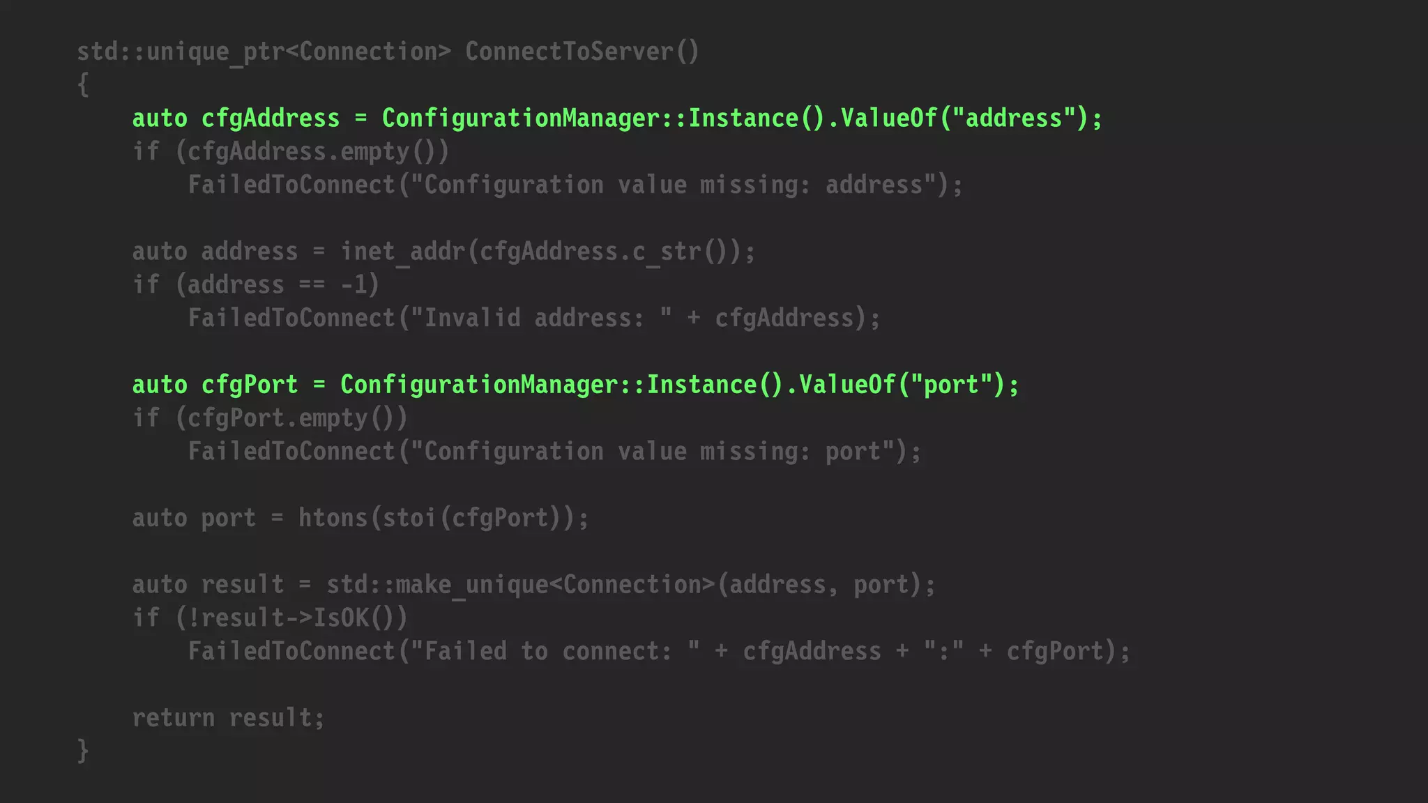 std::unique_ptr<Connection> ConnectToServer()
{
auto cfgAddress = ConfigurationManager::Instance().ValueOf("address");
if (cfgAddress.empty())
FailedToConnect("Configuration value missing: address");
auto address = inet_addr(cfgAddress.c_str());
if (address == -1)
FailedToConnect("Invalid address: " + cfgAddress);
auto cfgPort = ConfigurationManager::Instance().ValueOf("port");
if (cfgPort.empty())
FailedToConnect("Configuration value missing: port");
auto port = htons(stoi(cfgPort));
auto result = std::make_unique<Connection>(address, port);
if (!result->IsOK())
FailedToConnect("Failed to connect: " + cfgAddress + ":" + cfgPort);
return result;
}
 