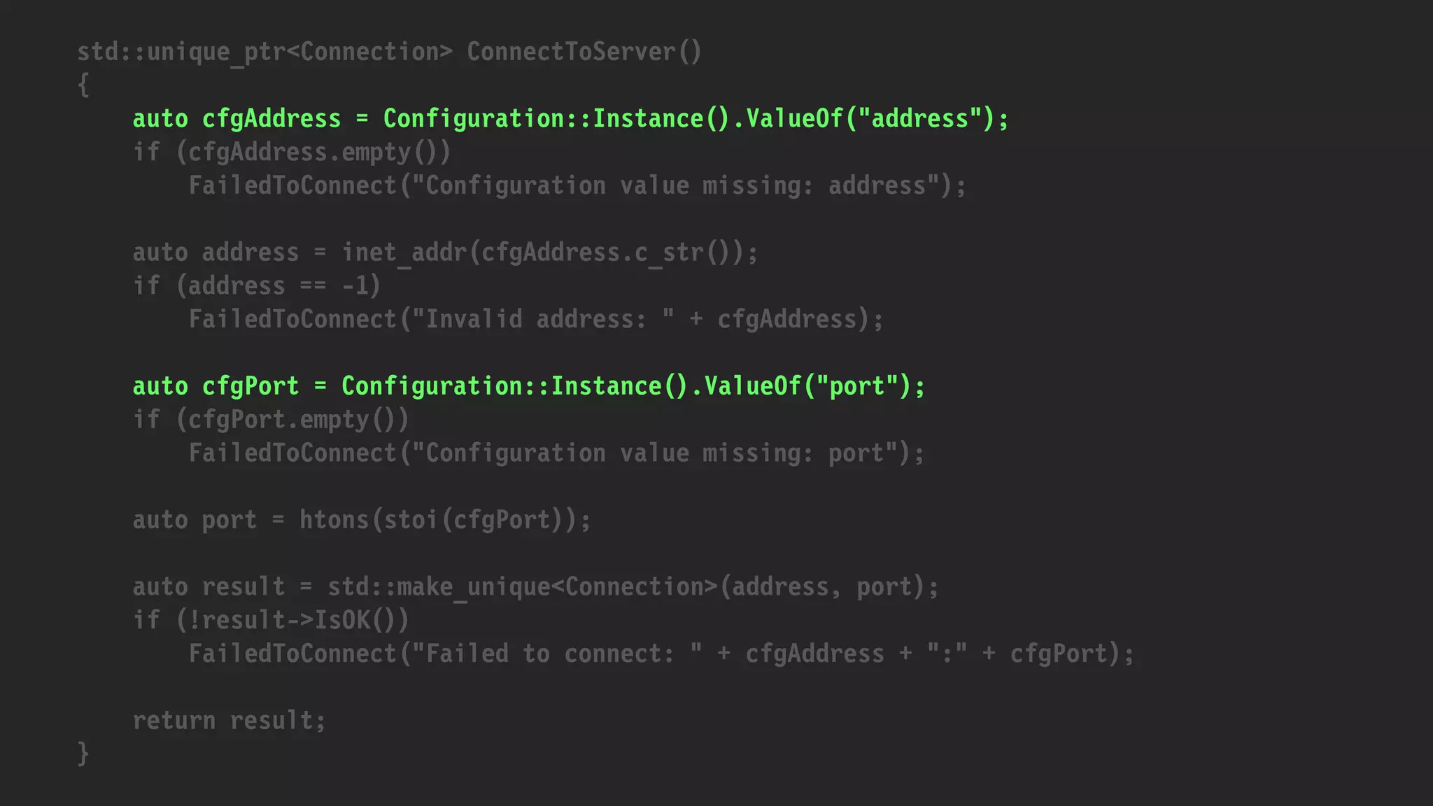 std::unique_ptr<Connection> ConnectToServer()
{
auto cfgAddress = Configuration::Instance().ValueOf("address");
if (cfgAddress.empty())
FailedToConnect("Configuration value missing: address");
auto address = inet_addr(cfgAddress.c_str());
if (address == -1)
FailedToConnect("Invalid address: " + cfgAddress);
auto cfgPort = Configuration::Instance().ValueOf("port");
if (cfgPort.empty())
FailedToConnect("Configuration value missing: port");
auto port = htons(stoi(cfgPort));
auto result = std::make_unique<Connection>(address, port);
if (!result->IsOK())
FailedToConnect("Failed to connect: " + cfgAddress + ":" + cfgPort);
return result;
}
 