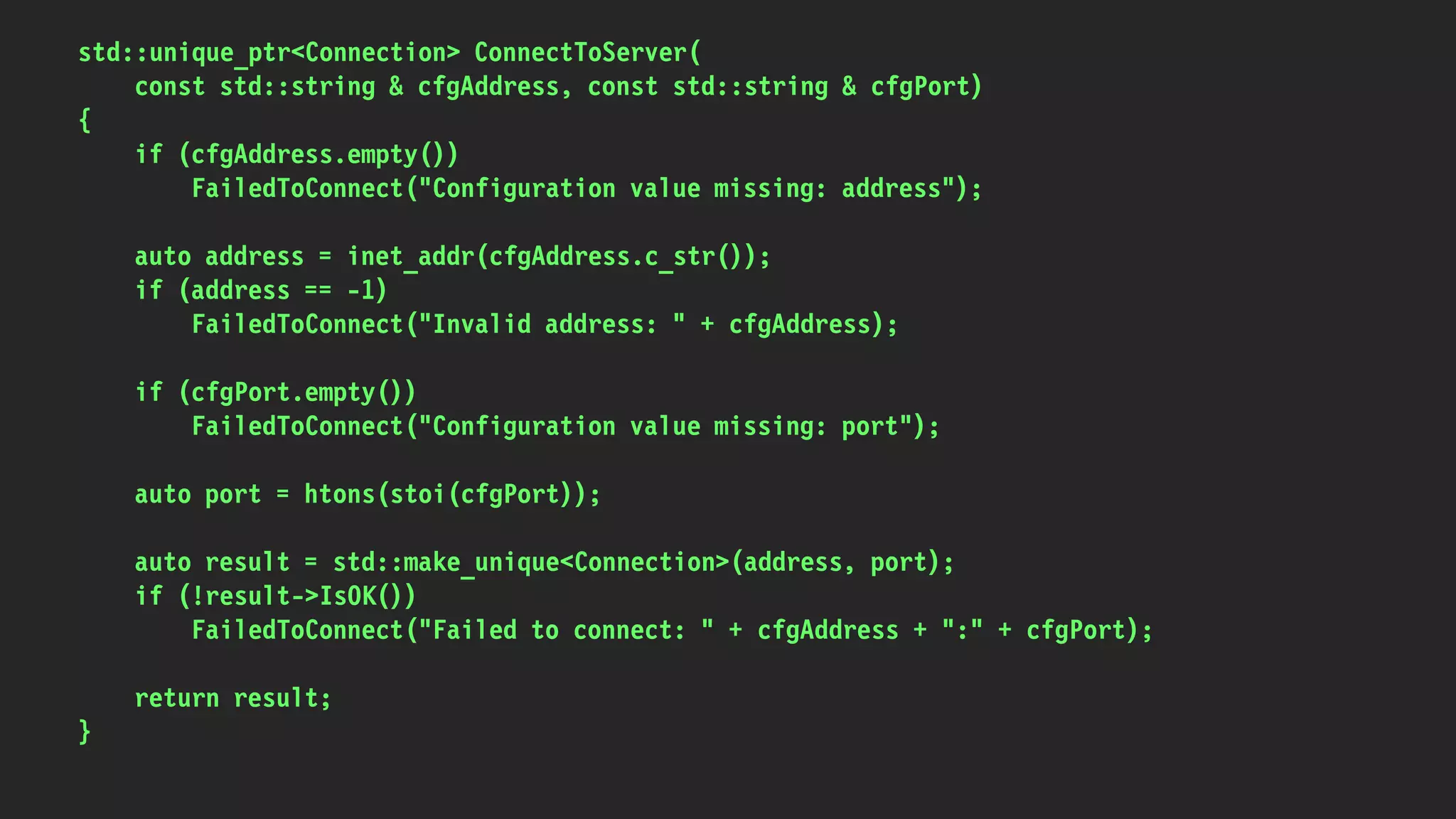 std::unique_ptr<Connection> ConnectToServer(
const std::string & cfgAddress, const std::string & cfgPort)
{
if (cfgAddress.empty())
FailedToConnect("Configuration value missing: address");
auto address = inet_addr(cfgAddress.c_str());
if (address == -1)
FailedToConnect("Invalid address: " + cfgAddress);
if (cfgPort.empty())
FailedToConnect("Configuration value missing: port");
auto port = htons(stoi(cfgPort));
auto result = std::make_unique<Connection>(address, port);
if (!result->IsOK())
FailedToConnect("Failed to connect: " + cfgAddress + ":" + cfgPort);
return result;
}
 