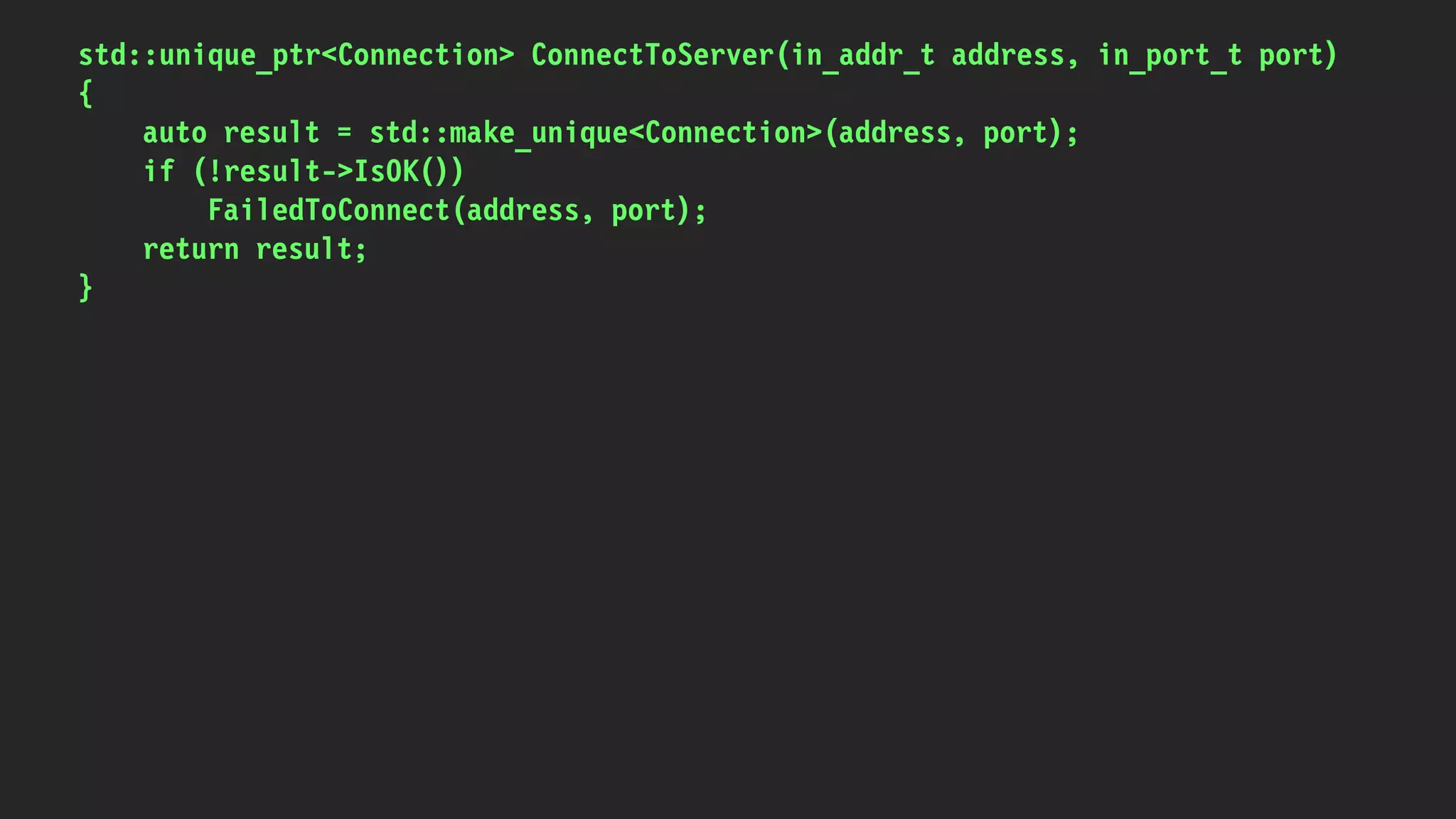 std::unique_ptr<Connection> ConnectToServer(in_addr_t address, in_port_t port)
{
auto result = std::make_unique<Connection>(address, port);
if (!result->IsOK())
FailedToConnect(address, port);
return result;
}
 