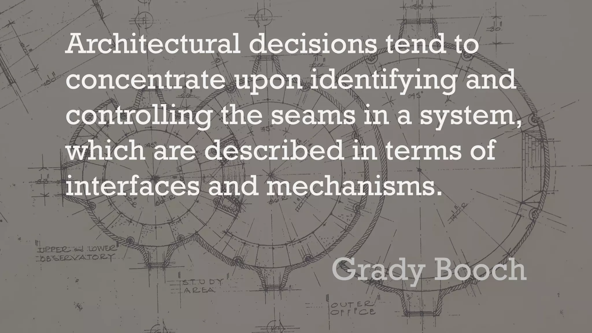 Architectural decisions tend to
concentrate upon identifying and
controlling the seams in a system,
which are described in terms of
interfaces and mechanisms.
Grady Booch
 
