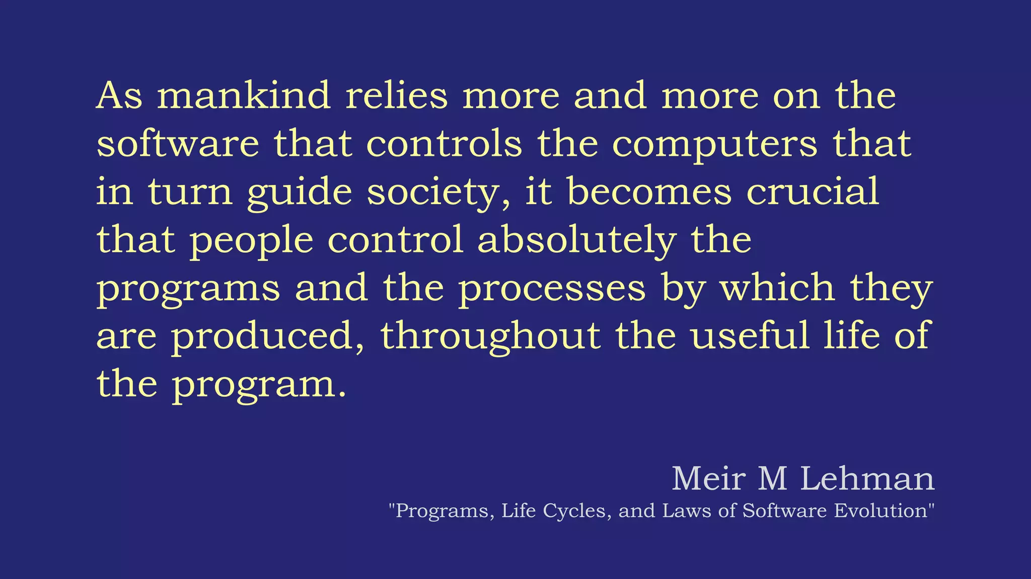 As mankind relies more and more on the
software that controls the computers that
in turn guide society, it becomes crucial
that people control absolutely the
programs and the processes by which they
are produced, throughout the useful life of
the program.
Meir M Lehman
"Programs, Life Cycles, and Laws of Software Evolution"
 
