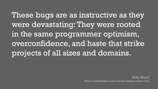 These bugs are as instructive as they
were devastating:They were rooted
in the same programmer optimism,
overconfidence, and haste that strike
projects of all sizes and domains.
Mike Bland
https://martinfowler.com/articles/testing-culture.html
 