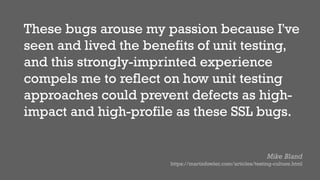 These bugs arouse my passion because I've
seen and lived the benefits of unit testing,
and this strongly-imprinted experience
compels me to reflect on how unit testing
approaches could prevent defects as high-
impact and high-profile as these SSL bugs.
Mike Bland
https://martinfowler.com/articles/testing-culture.html
 