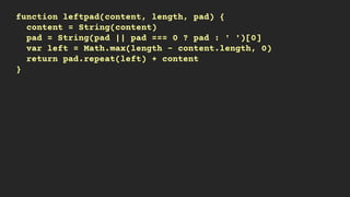 function leftpad(content, length, pad) {
content = String(content)
pad = String(pad || pad === 0 ? pad : ' ')[0]
var left = Math.max(length - content.length, 0)
return pad.repeat(left) + content
}
 