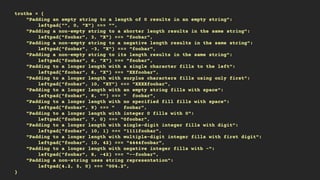 truths = {
"Padding an empty string to a length of 0 results in an empty string":
leftpad("", 0, "X") === "",
"Padding a non-empty string to a shorter length results in the same string":
leftpad("foobar", 3, "X") === "foobar",
"Padding a non-empty string to a negative length results in the same string":
leftpad("foobar", -3, "X") === "foobar",
"Padding a non-empty string to its length results in the same string":
leftpad("foobar", 6, "X") === "foobar",
"Padding to a longer length with a single character fills to the left":
leftpad("foobar", 8, "X") === "XXfoobar",
"Padding to a longer length with surplus characters fills using only first":
leftpad("foobar", 10, "XY") === "XXXXfoobar",
"Padding to a longer length with an empty string fills with space":
leftpad("foobar", 8, "") === " foobar",
"Padding to a longer length with no specified fill fills with space":
leftpad("foobar", 9) === " foobar",
"Padding to a longer length with integer 0 fills with 0":
leftpad("foobar", 7, 0) === "0foobar",
"Padding to a longer length with single-digit integer fills with digit":
leftpad("foobar", 10, 1) === "1111foobar",
"Padding to a longer length with multiple-digit integer fills with first digit":
leftpad("foobar", 10, 42) === "4444foobar",
"Padding to a longer length with negative integer fills with -":
leftpad("foobar", 8, -42) === "--foobar",
"Padding a non-string uses string representation":
leftpad(4.2, 5, 0) === "004.2",
}
 