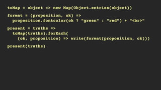 toMap = object => new Map(Object.entries(object))
format = (proposition, ok) =>
proposition.fontcolor(ok ? "green" : "red") + "<br>"
present = truths =>
toMap(truths).forEach(
(ok, proposition) => write(format(proposition, ok)))
present(truths)
 