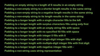 Padding an empty string to a length of 0 results in an empty string
Padding a non-empty string to a shorter length results in the same string
Padding a non-empty string to a negative length results in the same string
Padding a non-empty string to its length results in the same string
Padding to a longer length with a single character fills to the left
Padding to a longer length with surplus characters fills using only first
Padding to a longer length with an empty string fills with space
Padding to a longer length with no specified fill fills with space
Padding to a longer length with integer 0 fills with 0
Padding to a longer length with single-digit integer fills with digit
Padding to a longer length with multiple-digit integer fills with first digit
Padding to a longer length with negative integer fills with -
Padding a non-string uses string representation
 