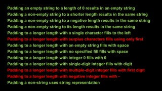 Padding an empty string to a length of 0 results in an empty string
Padding a non-empty string to a shorter length results in the same string
Padding a non-empty string to a negative length results in the same string
Padding a non-empty string to its length results in the same string
Padding to a longer length with a single character fills to the left
Padding to a longer length with surplus characters fills using only first
Padding to a longer length with an empty string fills with space
Padding to a longer length with no specified fill fills with space
Padding to a longer length with integer 0 fills with 0
Padding to a longer length with single-digit integer fills with digit
Padding to a longer length with multiple-digit integer fills with first digit
Padding to a longer length with negative integer fills with -
Padding a non-string uses string representation
 