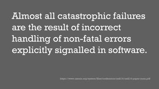 Almost all catastrophic failures
are the result of incorrect
handling of non-fatal errors
explicitly signalled in software.
https://www.usenix.org/system/files/conference/osdi14/osdi14-paper-yuan.pdf
 