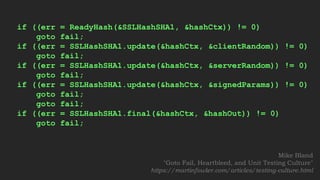 if ((err = ReadyHash(&SSLHashSHA1, &hashCtx)) != 0)
goto fail;
if ((err = SSLHashSHA1.update(&hashCtx, &clientRandom)) != 0)
goto fail;
if ((err = SSLHashSHA1.update(&hashCtx, &serverRandom)) != 0)
goto fail;
if ((err = SSLHashSHA1.update(&hashCtx, &signedParams)) != 0)
goto fail;
goto fail;
if ((err = SSLHashSHA1.final(&hashCtx, &hashOut)) != 0)
goto fail;
Mike Bland
"Goto Fail, Heartbleed, and Unit Testing Culture"
https://martinfowler.com/articles/testing-culture.html
 