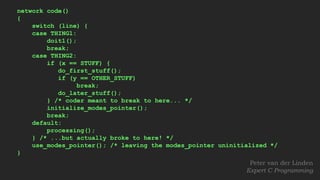 network code()
{
switch (line) {
case THING1:
doit1();
break;
case THING2:
if (x == STUFF) {
do_first_stuff();
if (y == OTHER_STUFF)
break;
do_later_stuff();
} /* coder meant to break to here... */
initialize_modes_pointer();
break;
default:
processing();
} /* ...but actually broke to here! */
use_modes_pointer(); /* leaving the modes_pointer uninitialized */
}
Peter van der Linden
Expert C Programming
 