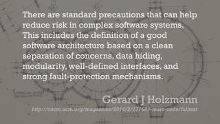 There are standard precautions that can help
reduce risk in complex software systems.
This includes the definition of a good
software architecture based on a clean
separation of concerns, data hiding,
modularity, well-defined interfaces, and
strong fault-protection mechanisms.
Gerard J Holzmann
http://cacm.acm.org/magazines/2014/2/171689-mars-code/fulltext
 
